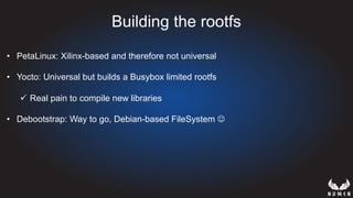 Building the rootfs
•  PetaLinux: Xilinx-based and therefore not universal
•  Yocto: Universal but builds a Busybox limited rootfs
ü  Real pain to compile new libraries
•  Debootstrap: Way to go, Debian-based FileSystem J
 
