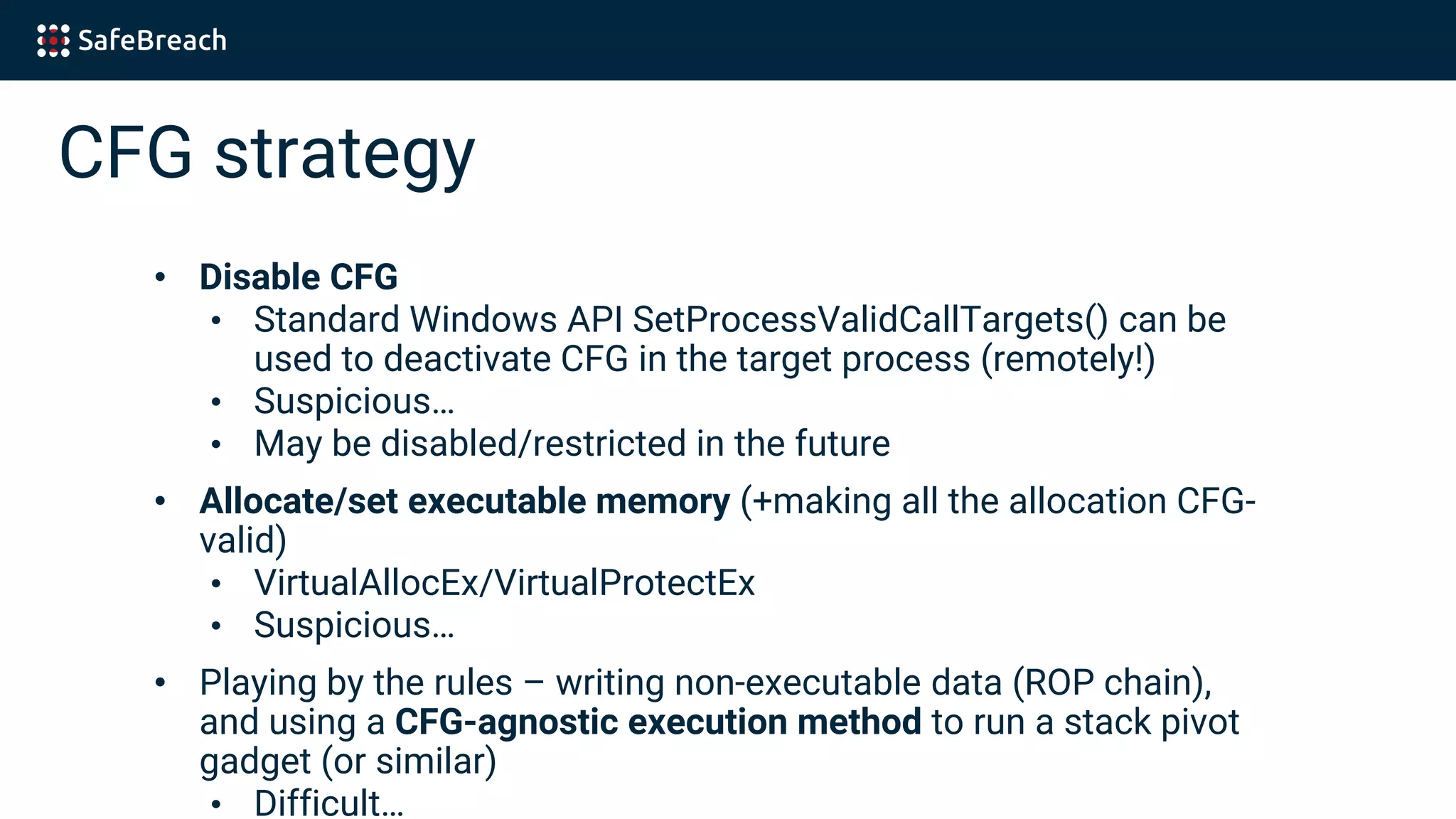CFG strategy
• Disable CFG
• Standard Windows API SetProcessValidCallTargets() can be
used to deactivate CFG in the target process (remotely!)
• Suspicious…
• May be disabled/restricted in the future
• Allocate/set executable memory (+making all the allocation CFG-
valid)
• VirtualAllocEx/VirtualProtectEx
• Suspicious…
• Playing by the rules – writing non-executable data (ROP chain),
and using a CFG-agnostic execution method to run a stack pivot
gadget (or similar)
• Difficult…
 