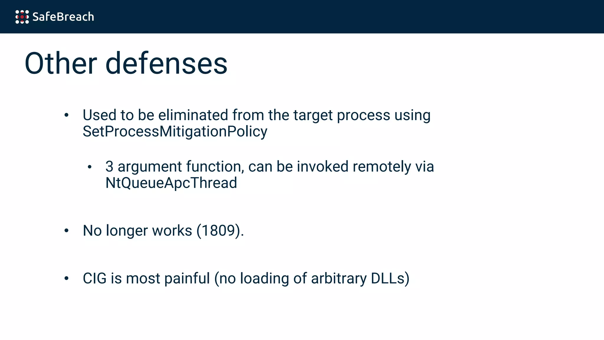 Other defenses
• Used to be eliminated from the target process using
SetProcessMitigationPolicy
• 3 argument function, can be invoked remotely via
NtQueueApcThread
• No longer works (1809).
• CIG is most painful (no loading of arbitrary DLLs)
 