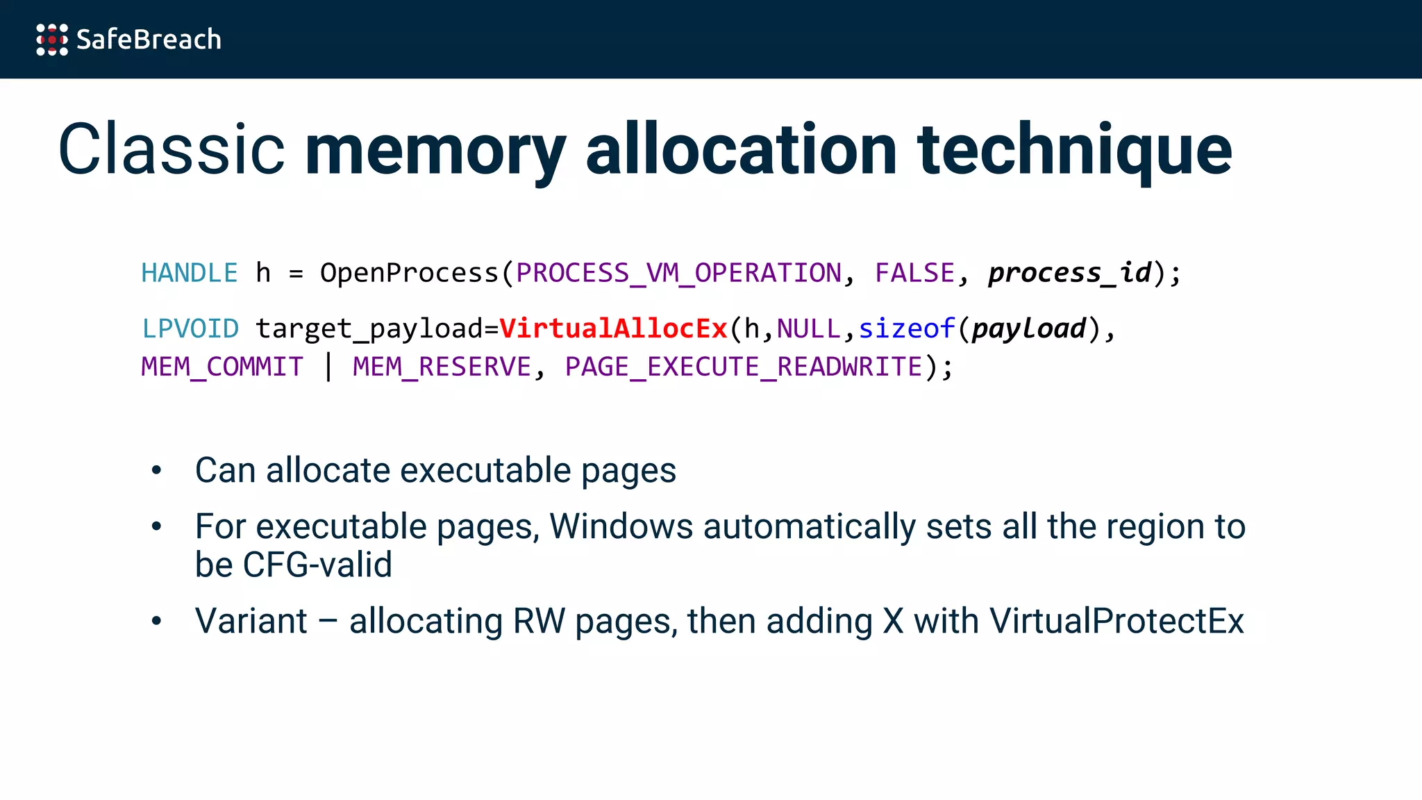 Classic memory allocation technique
HANDLE h = OpenProcess(PROCESS_VM_OPERATION, FALSE, process_id);
LPVOID target_payload=VirtualAllocEx(h,NULL,sizeof(payload),
MEM_COMMIT | MEM_RESERVE, PAGE_EXECUTE_READWRITE);
• Can allocate executable pages
• For executable pages, Windows automatically sets all the region to
be CFG-valid
• Variant – allocating RW pages, then adding X with VirtualProtectEx
 