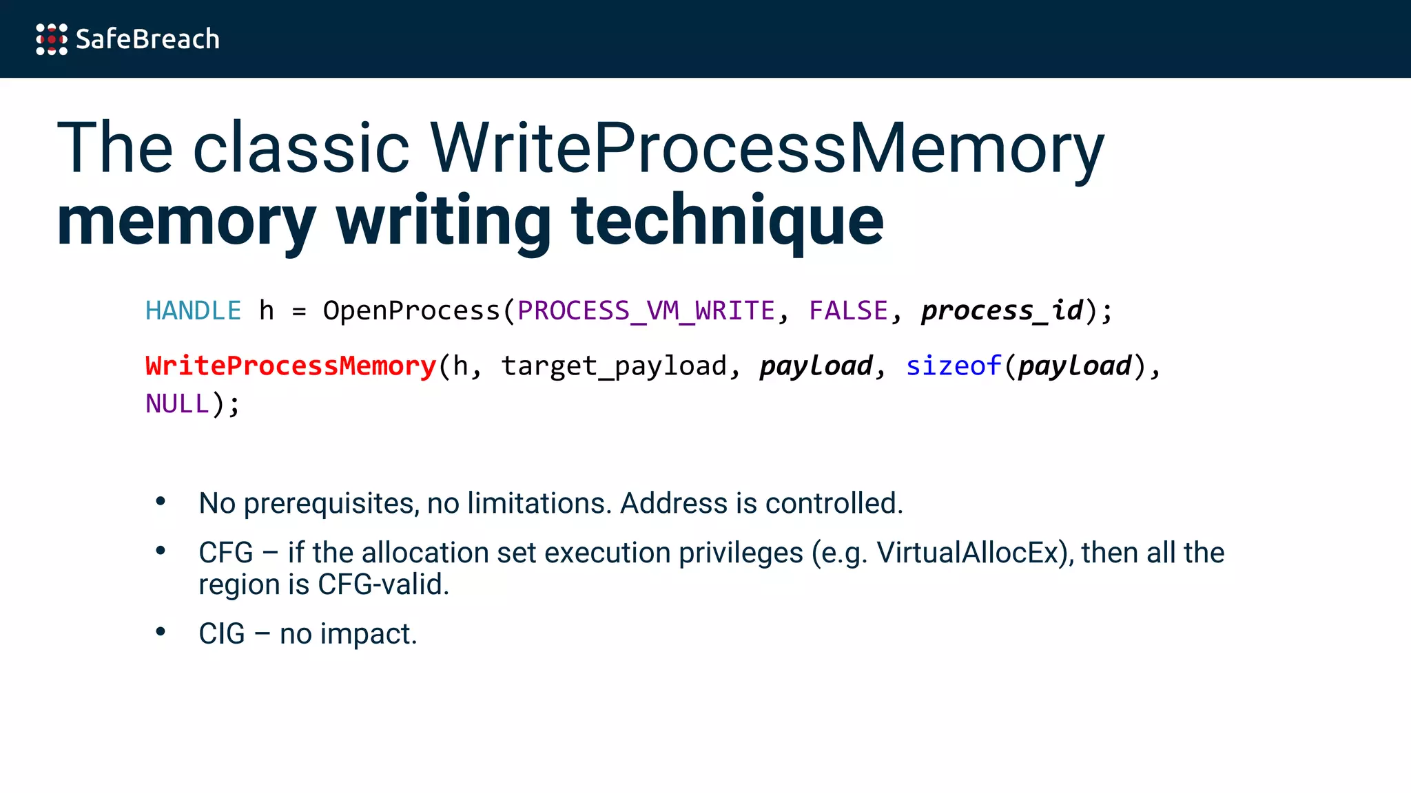 The classic WriteProcessMemory
memory writing technique
HANDLE h = OpenProcess(PROCESS_VM_WRITE, FALSE, process_id);
WriteProcessMemory(h, target_payload, payload, sizeof(payload),
NULL);
• No prerequisites, no limitations. Address is controlled.
• CFG – if the allocation set execution privileges (e.g. VirtualAllocEx), then all the
region is CFG-valid.
• CIG – no impact.
 