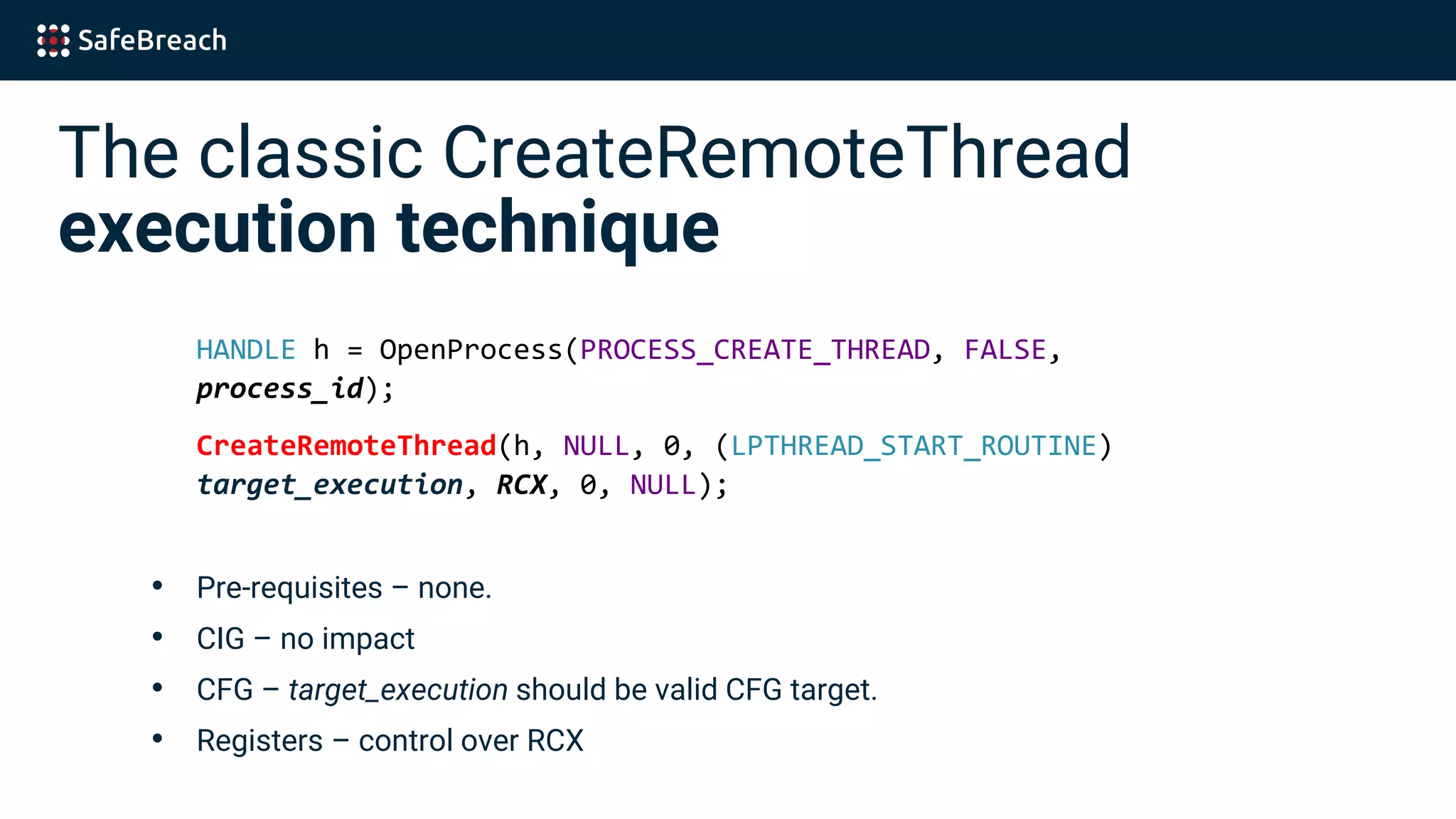 The classic CreateRemoteThread
execution technique
HANDLE h = OpenProcess(PROCESS_CREATE_THREAD, FALSE,
process_id);
CreateRemoteThread(h, NULL, 0, (LPTHREAD_START_ROUTINE)
target_execution, RCX, 0, NULL);
• Pre-requisites – none.
• CIG – no impact
• CFG – target_execution should be valid CFG target.
• Registers – control over RCX
 