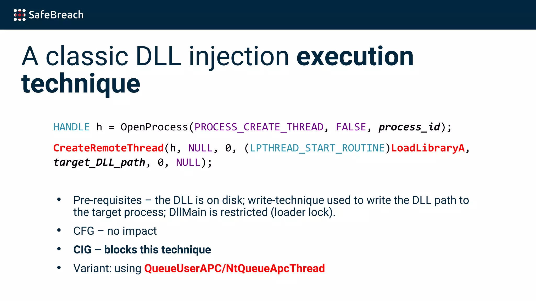 A classic DLL injection execution
technique
HANDLE h = OpenProcess(PROCESS_CREATE_THREAD, FALSE, process_id);
CreateRemoteThread(h, NULL, 0, (LPTHREAD_START_ROUTINE)LoadLibraryA,
target_DLL_path, 0, NULL);
• Pre-requisites – the DLL is on disk; write-technique used to write the DLL path to
the target process; DllMain is restricted (loader lock).
• CFG – no impact
• CIG – blocks this technique
• Variant: using QueueUserAPC/NtQueueApcThread
 