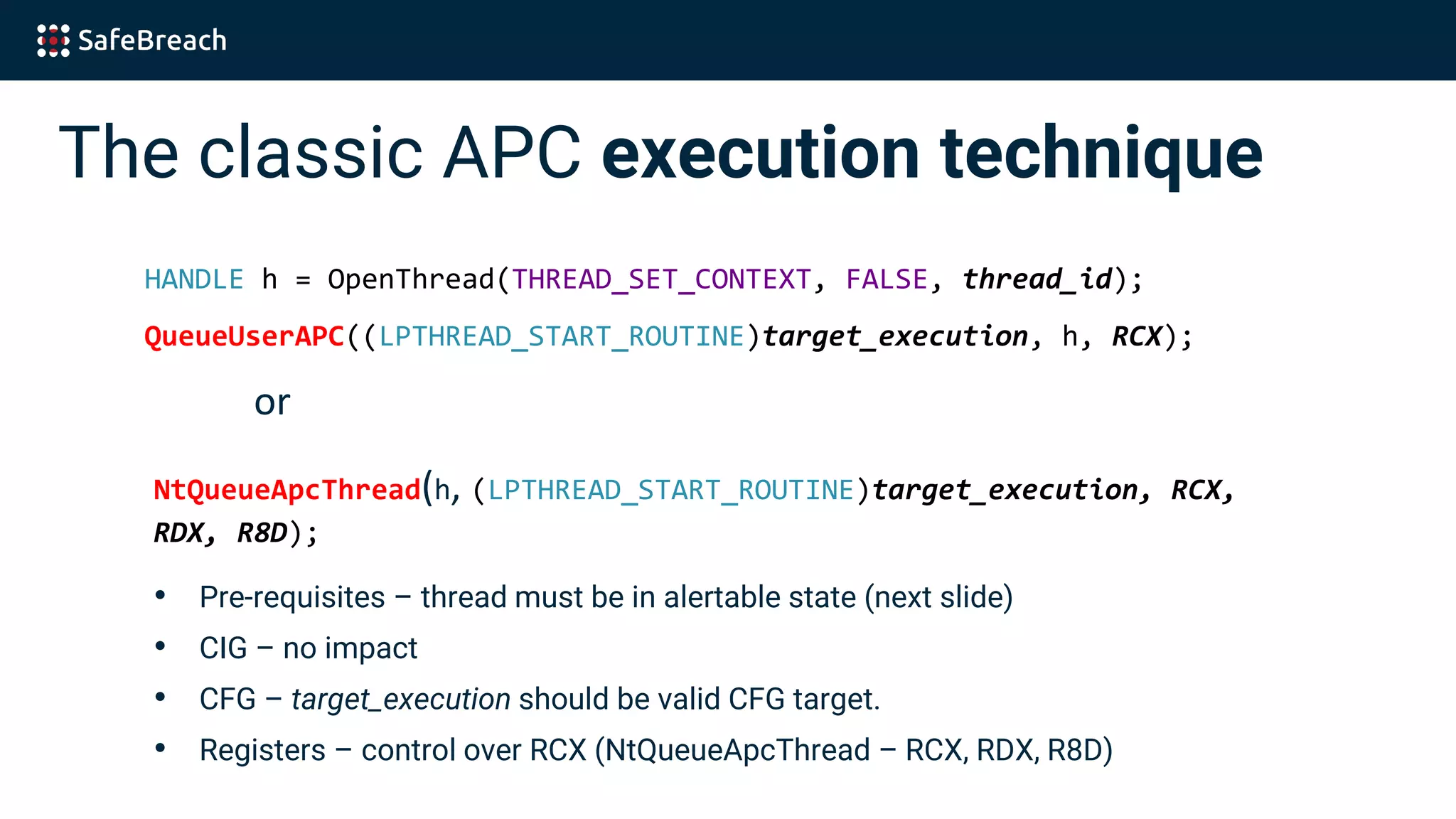 The classic APC execution technique
HANDLE h = OpenThread(THREAD_SET_CONTEXT, FALSE, thread_id);
QueueUserAPC((LPTHREAD_START_ROUTINE)target_execution, h, RCX);
or
NtQueueApcThread(h, (LPTHREAD_START_ROUTINE)target_execution, RCX,
RDX, R8D);
• Pre-requisites – thread must be in alertable state (next slide)
• CIG – no impact
• CFG – target_execution should be valid CFG target.
• Registers – control over RCX (NtQueueApcThread – RCX, RDX, R8D)
 