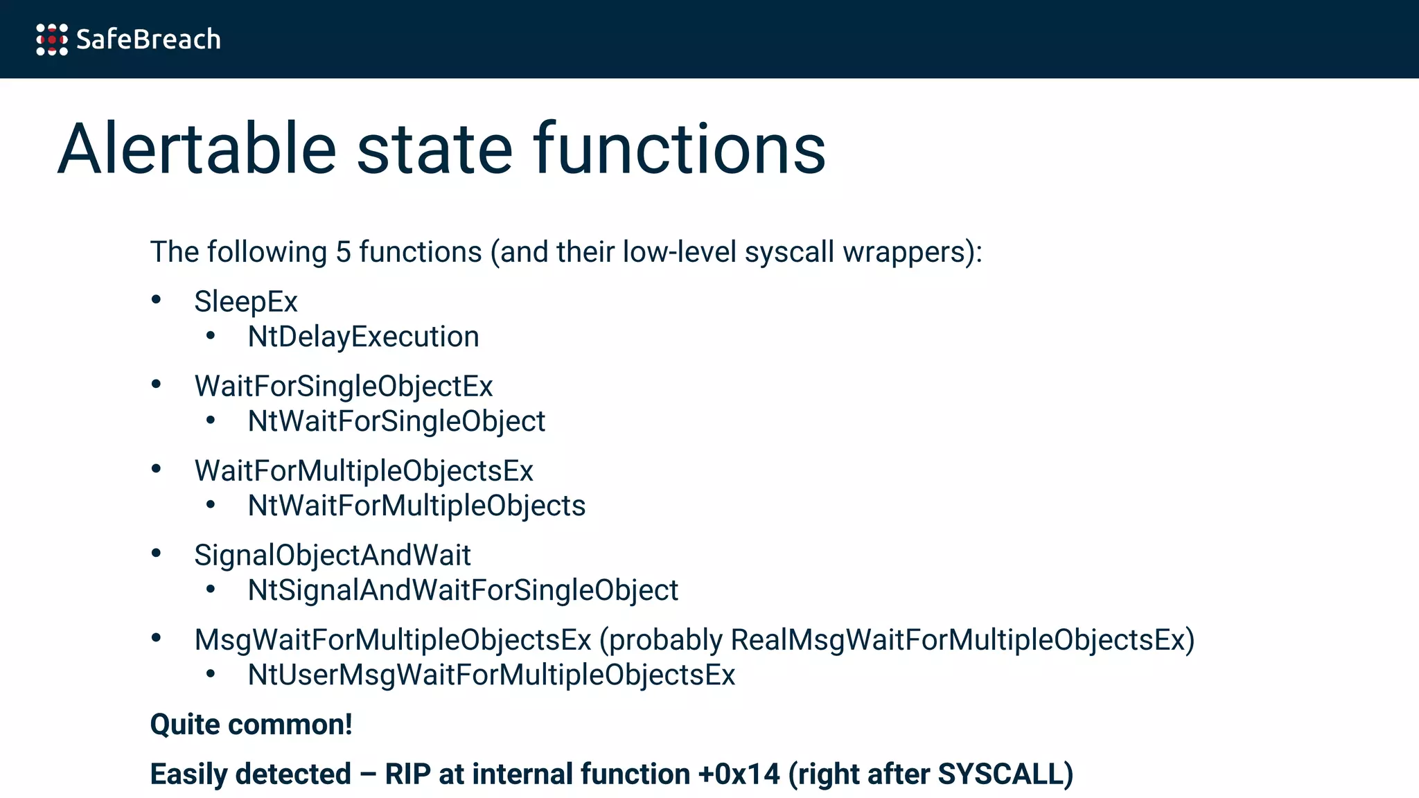 Alertable state functions
The following 5 functions (and their low-level syscall wrappers):
• SleepEx
• NtDelayExecution
• WaitForSingleObjectEx
• NtWaitForSingleObject
• WaitForMultipleObjectsEx
• NtWaitForMultipleObjects
• SignalObjectAndWait
• NtSignalAndWaitForSingleObject
• MsgWaitForMultipleObjectsEx (probably RealMsgWaitForMultipleObjectsEx)
• NtUserMsgWaitForMultipleObjectsEx
Quite common!
Easily detected – RIP at internal function +0x14 (right after SYSCALL)
 