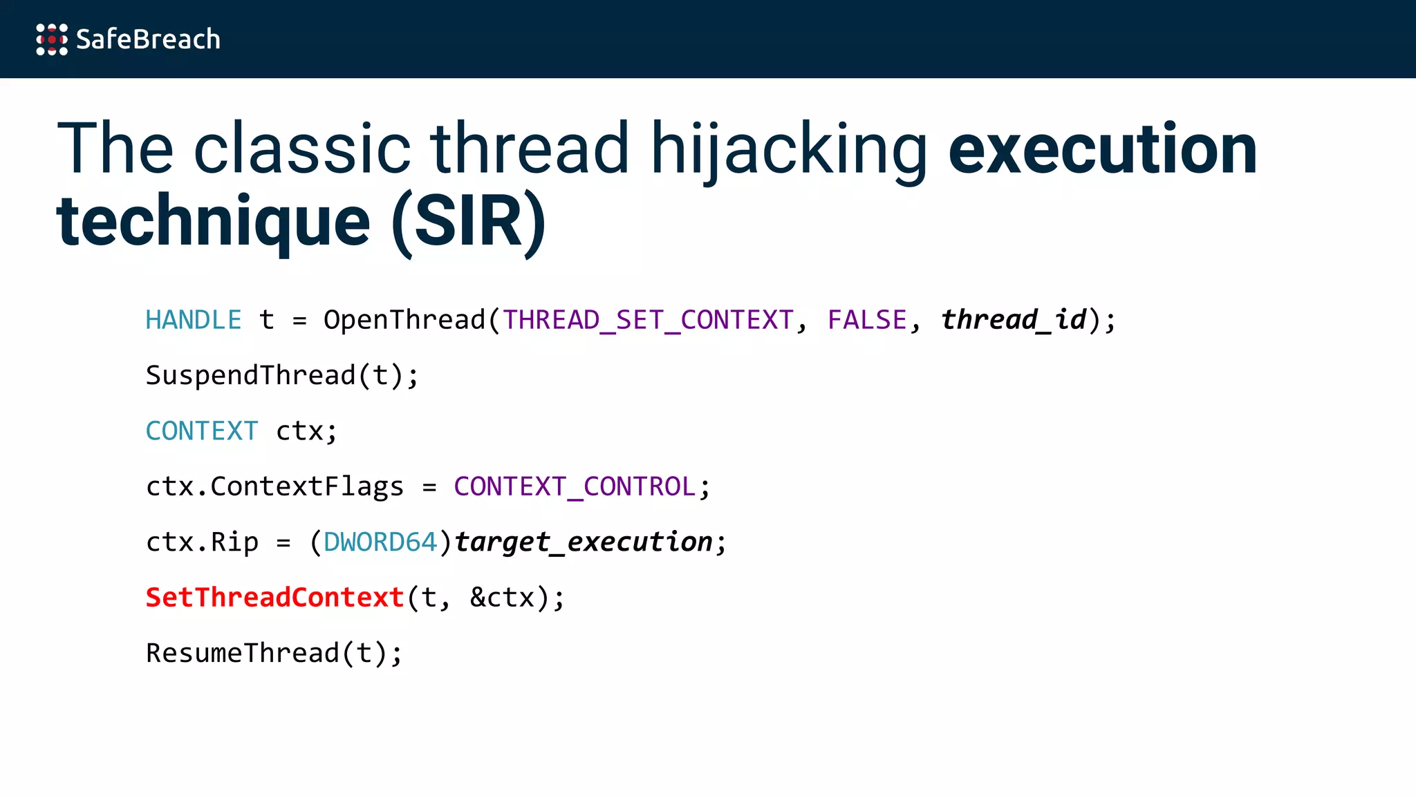 The classic thread hijacking execution
technique (SIR)
HANDLE t = OpenThread(THREAD_SET_CONTEXT, FALSE, thread_id);
SuspendThread(t);
CONTEXT ctx;
ctx.ContextFlags = CONTEXT_CONTROL;
ctx.Rip = (DWORD64)target_execution;
SetThreadContext(t, &ctx);
ResumeThread(t);
 