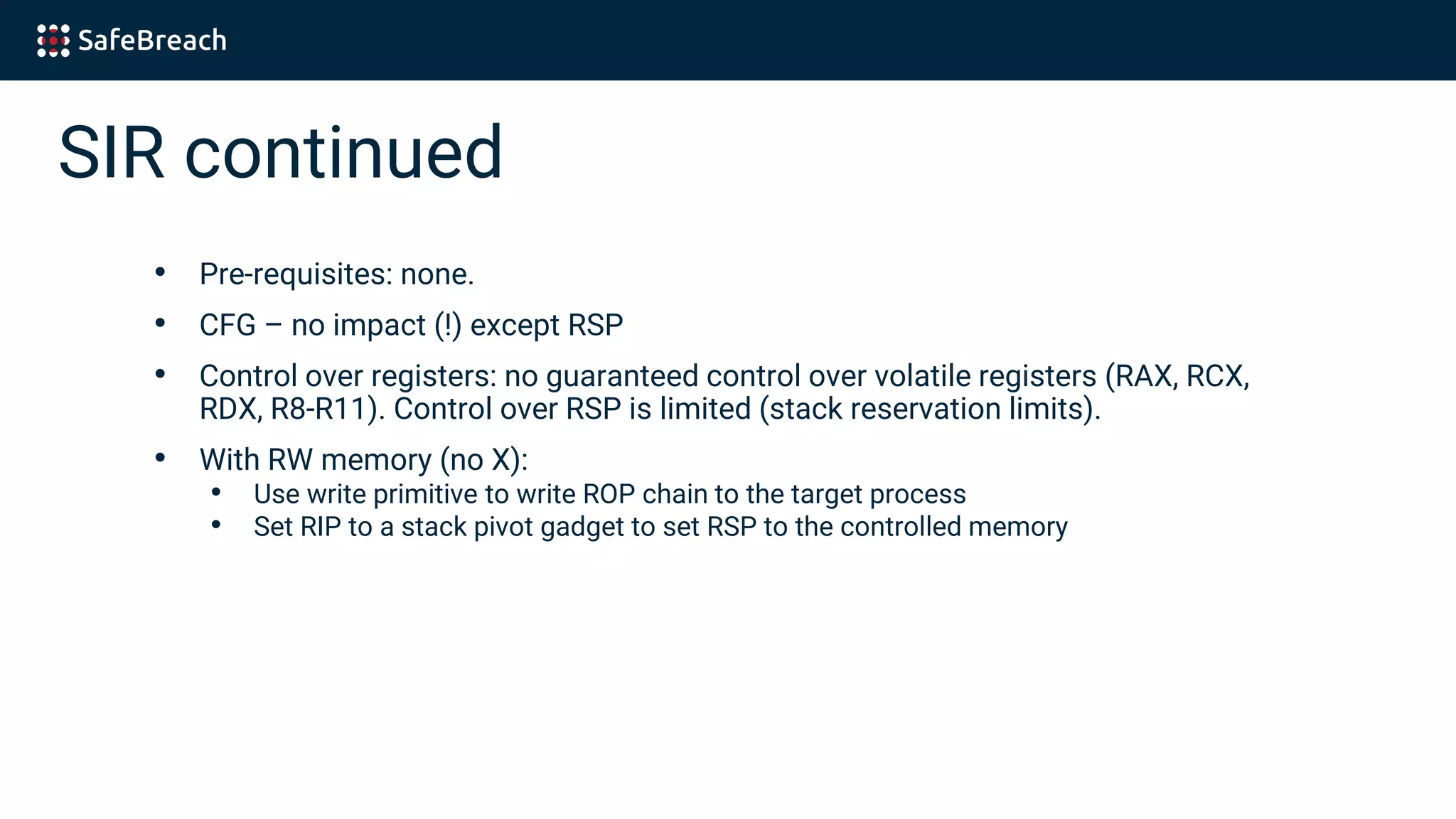 SIR continued
• Pre-requisites: none.
• CFG – no impact (!) except RSP
• Control over registers: no guaranteed control over volatile registers (RAX, RCX,
RDX, R8-R11). Control over RSP is limited (stack reservation limits).
• With RW memory (no X):
• Use write primitive to write ROP chain to the target process
• Set RIP to a stack pivot gadget to set RSP to the controlled memory
 