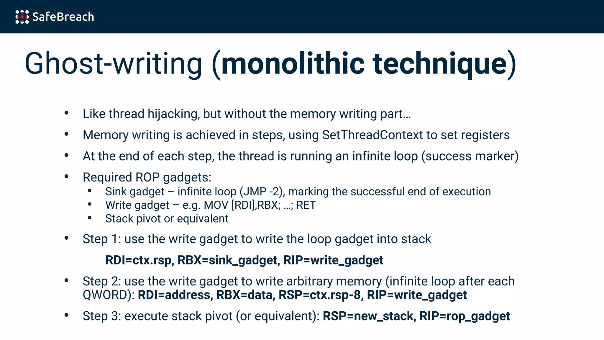 Ghost-writing (monolithic technique)
• Like thread hijacking, but without the memory writing part…
• Memory writing is achieved in steps, using SetThreadContext to set registers
• At the end of each step, the thread is running an infinite loop (success marker)
• Required ROP gadgets:
• Sink gadget – infinite loop (JMP -2), marking the successful end of execution
• Write gadget – e.g. MOV [RDI],RBX; …; RET
• Stack pivot or equivalent
• Step 1: use the write gadget to write the loop gadget into stack
RDI=ctx.rsp, RBX=sink_gadget, RIP=write_gadget
• Step 2: use the write gadget to write arbitrary memory (infinite loop after each
QWORD): RDI=address, RBX=data, RSP=ctx.rsp-8, RIP=write_gadget
• Step 3: execute stack pivot (or equivalent): RSP=new_stack, RIP=rop_gadget
 