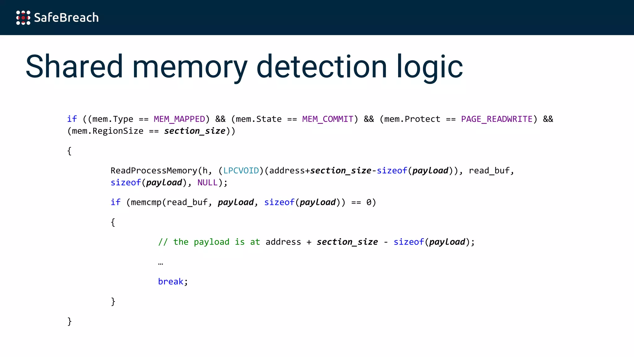 Shared memory detection logic
if ((mem.Type == MEM_MAPPED) && (mem.State == MEM_COMMIT) && (mem.Protect == PAGE_READWRITE) &&
(mem.RegionSize == section_size))
{
ReadProcessMemory(h, (LPCVOID)(address+section_size-sizeof(payload)), read_buf,
sizeof(payload), NULL);
if (memcmp(read_buf, payload, sizeof(payload)) == 0)
{
// the payload is at address + section_size - sizeof(payload);
…
break;
}
}
 