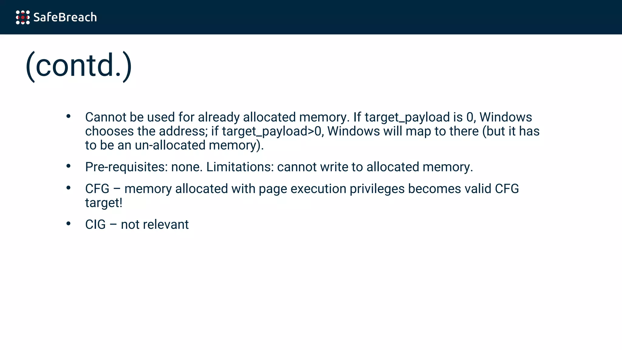 (contd.)
• Cannot be used for already allocated memory. If target_payload is 0, Windows
chooses the address; if target_payload>0, Windows will map to there (but it has
to be an un-allocated memory).
• Pre-requisites: none. Limitations: cannot write to allocated memory.
• CFG – memory allocated with page execution privileges becomes valid CFG
target!
• CIG – not relevant
 