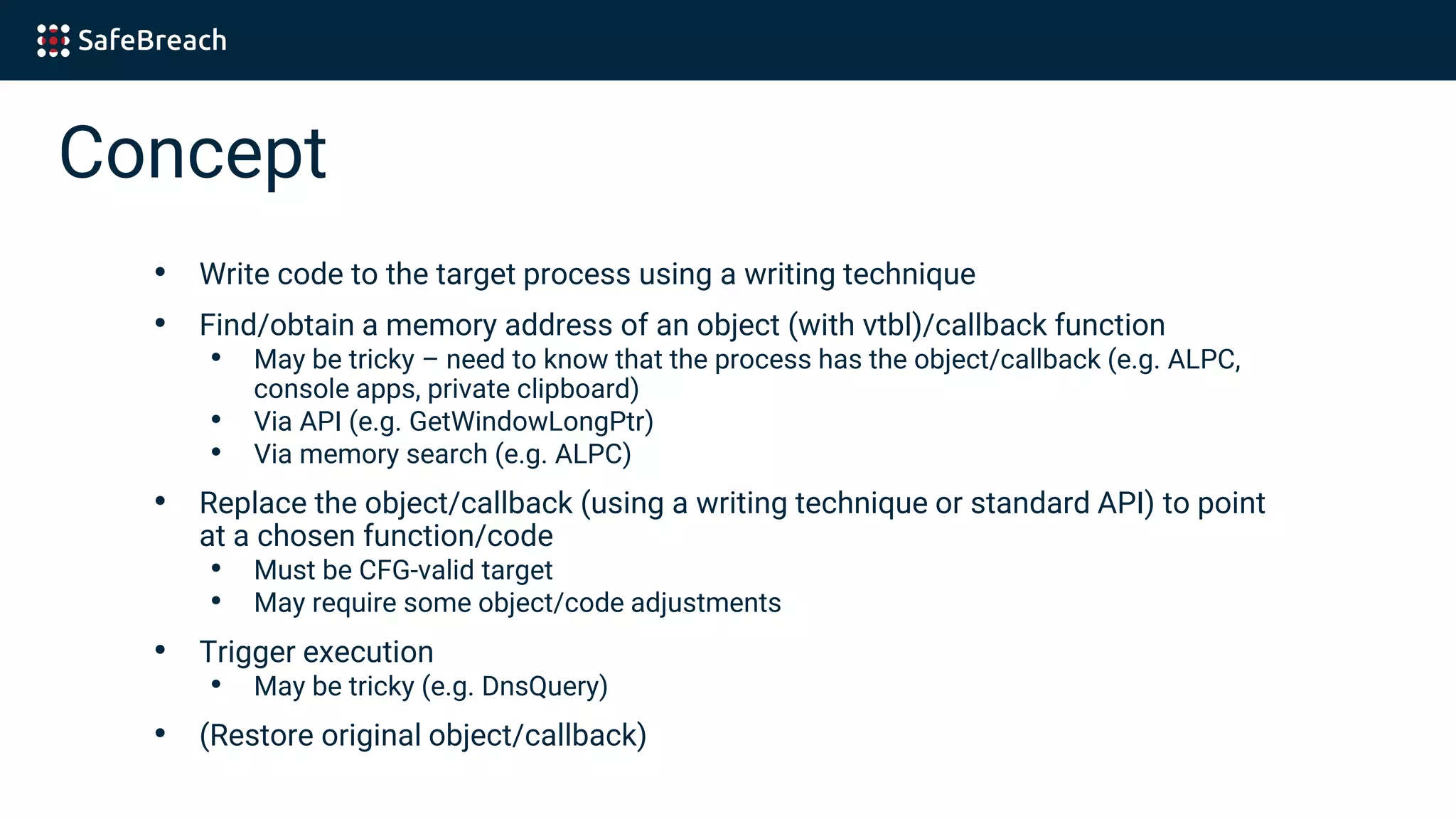 Concept
• Write code to the target process using a writing technique
• Find/obtain a memory address of an object (with vtbl)/callback function
• May be tricky – need to know that the process has the object/callback (e.g. ALPC,
console apps, private clipboard)
• Via API (e.g. GetWindowLongPtr)
• Via memory search (e.g. ALPC)
• Replace the object/callback (using a writing technique or standard API) to point
at a chosen function/code
• Must be CFG-valid target
• May require some object/code adjustments
• Trigger execution
• May be tricky (e.g. DnsQuery)
• (Restore original object/callback)
 