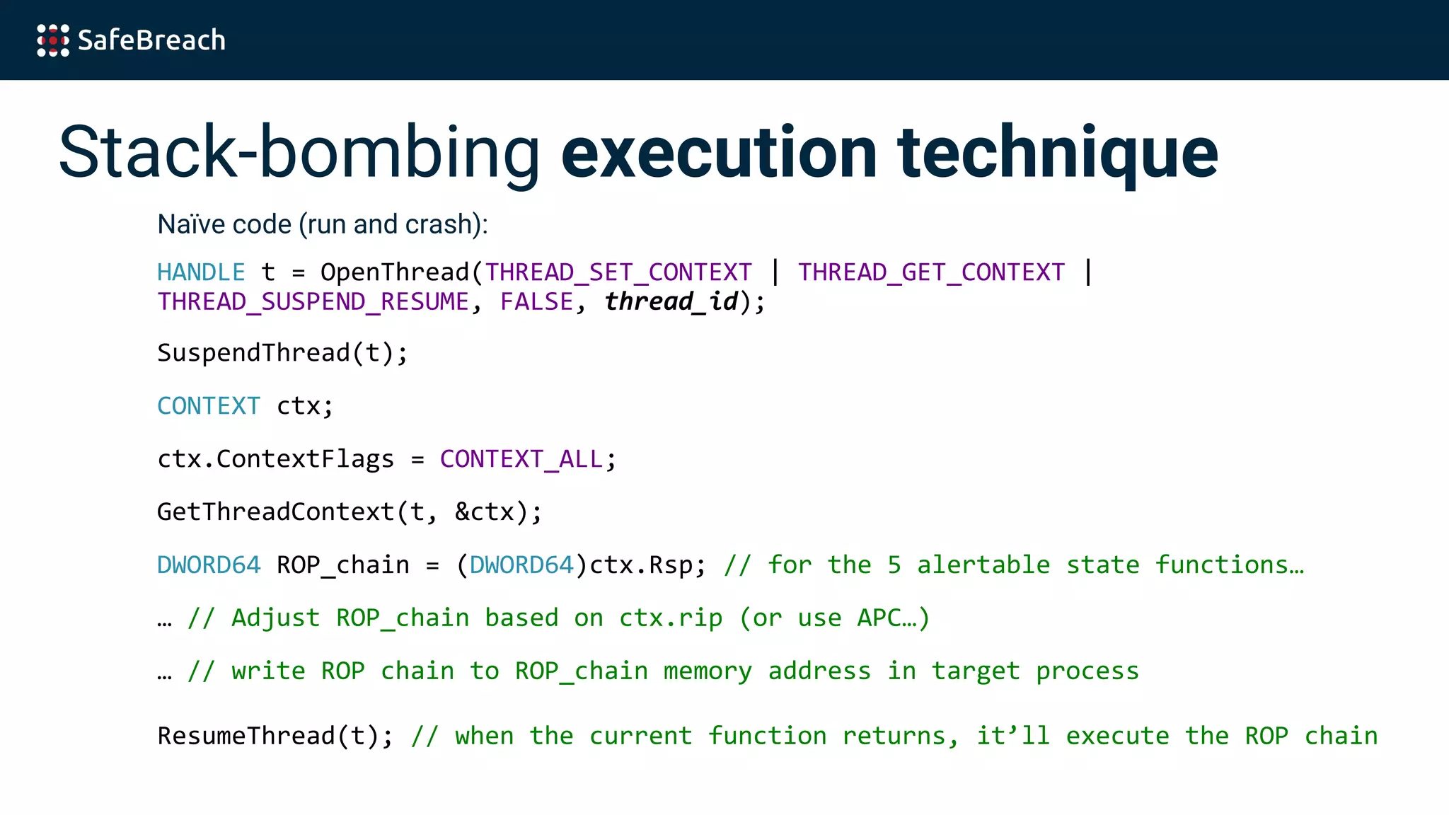 Stack-bombing execution technique
Naïve code (run and crash):
HANDLE t = OpenThread(THREAD_SET_CONTEXT | THREAD_GET_CONTEXT |
THREAD_SUSPEND_RESUME, FALSE, thread_id);
SuspendThread(t);
CONTEXT ctx;
ctx.ContextFlags = CONTEXT_ALL;
GetThreadContext(t, &ctx);
DWORD64 ROP_chain = (DWORD64)ctx.Rsp; // for the 5 alertable state functions…
… // Adjust ROP_chain based on ctx.rip (or use APC…)
… // write ROP chain to ROP_chain memory address in target process
ResumeThread(t); // when the current function returns, it’ll execute the ROP chain
 