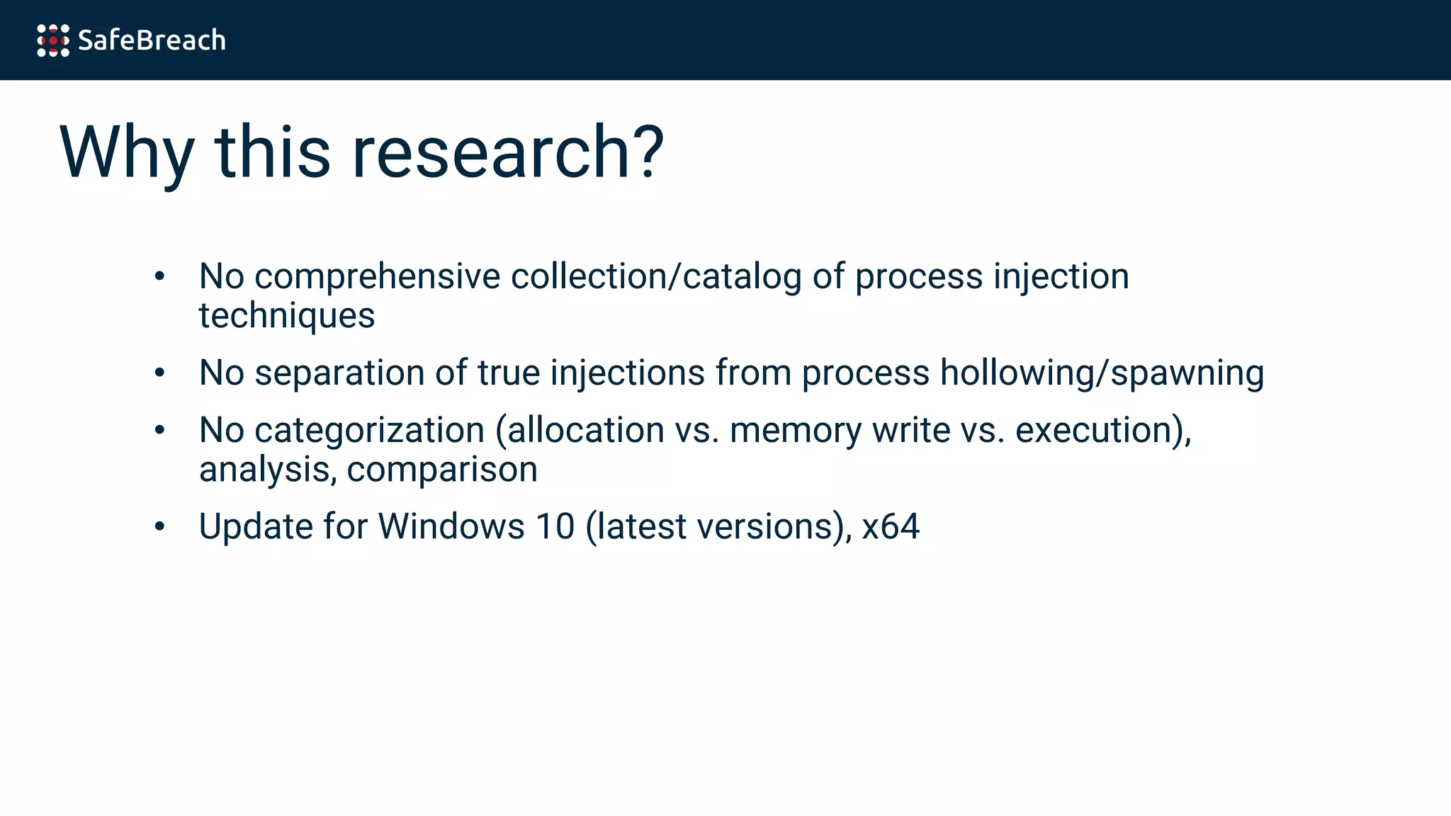 Why this research?
• No comprehensive collection/catalog of process injection
techniques
• No separation of true injections from process hollowing/spawning
• No categorization (allocation vs. memory write vs. execution),
analysis, comparison
• Update for Windows 10 (latest versions), x64
 
