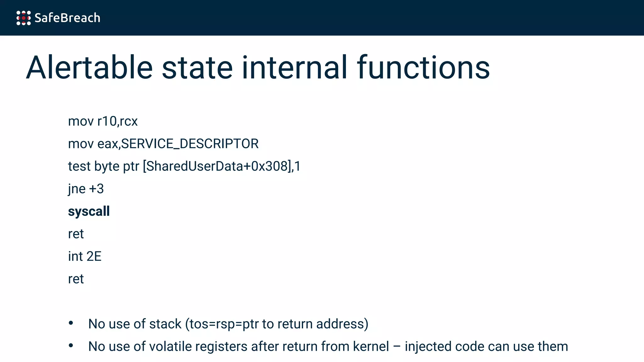Alertable state internal functions
mov r10,rcx
mov eax,SERVICE_DESCRIPTOR
test byte ptr [SharedUserData+0x308],1
jne +3
syscall
ret
int 2E
ret
• No use of stack (tos=rsp=ptr to return address)
• No use of volatile registers after return from kernel – injected code can use them
 