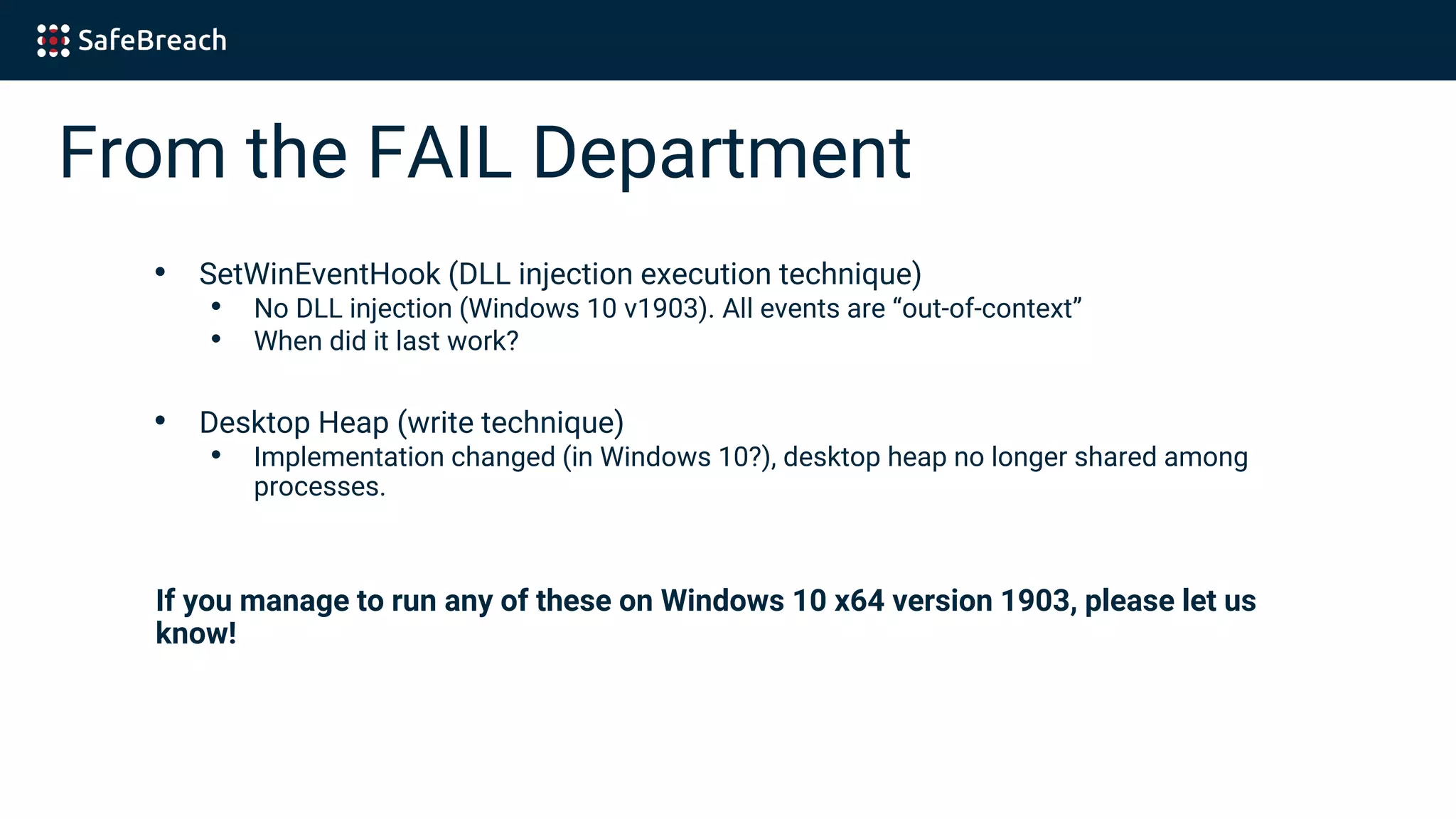 From the FAIL Department
• SetWinEventHook (DLL injection execution technique)
• No DLL injection (Windows 10 v1903). All events are “out-of-context”
• When did it last work?
• Desktop Heap (write technique)
• Implementation changed (in Windows 10?), desktop heap no longer shared among
processes.
If you manage to run any of these on Windows 10 x64 version 1903, please let us
know!
 
