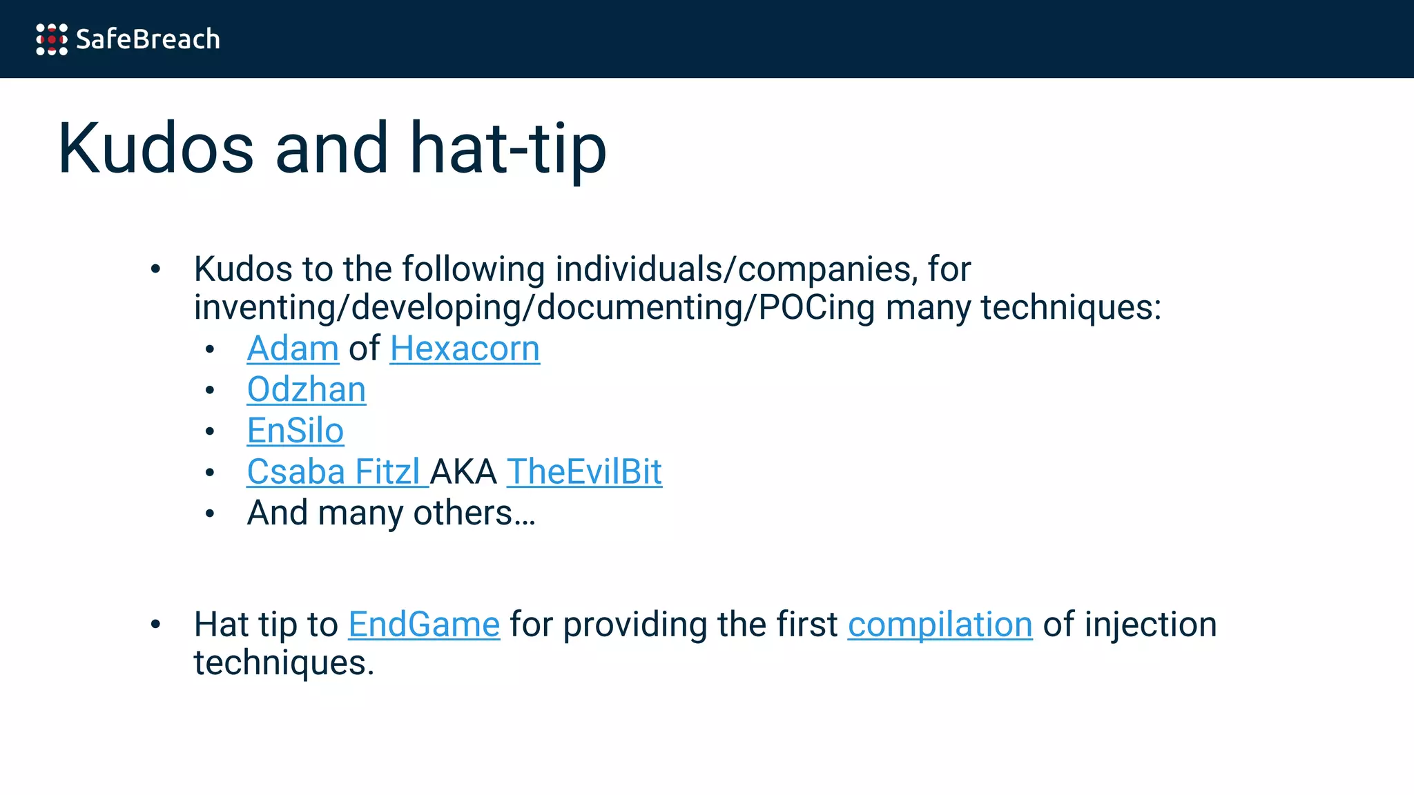 Kudos and hat-tip
• Kudos to the following individuals/companies, for
inventing/developing/documenting/POCing many techniques:
• Adam of Hexacorn
• Odzhan
• EnSilo
• Csaba Fitzl AKA TheEvilBit
• And many others…
• Hat tip to EndGame for providing the first compilation of injection
techniques.
 