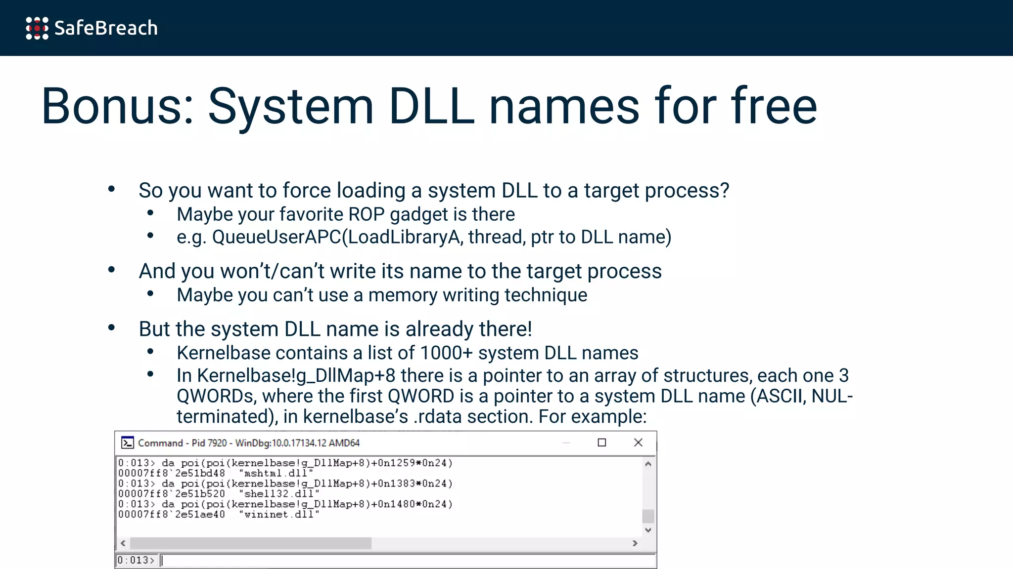 Bonus: System DLL names for free
• So you want to force loading a system DLL to a target process?
• Maybe your favorite ROP gadget is there
• e.g. QueueUserAPC(LoadLibraryA, thread, ptr to DLL name)
• And you won’t/can’t write its name to the target process
• Maybe you can’t use a memory writing technique
• But the system DLL name is already there!
• Kernelbase contains a list of 1000+ system DLL names
• In Kernelbase!g_DllMap+8 there is a pointer to an array of structures, each one 3
QWORDs, where the first QWORD is a pointer to a system DLL name (ASCII, NUL-
terminated), in kernelbase’s .rdata section. For example:
 