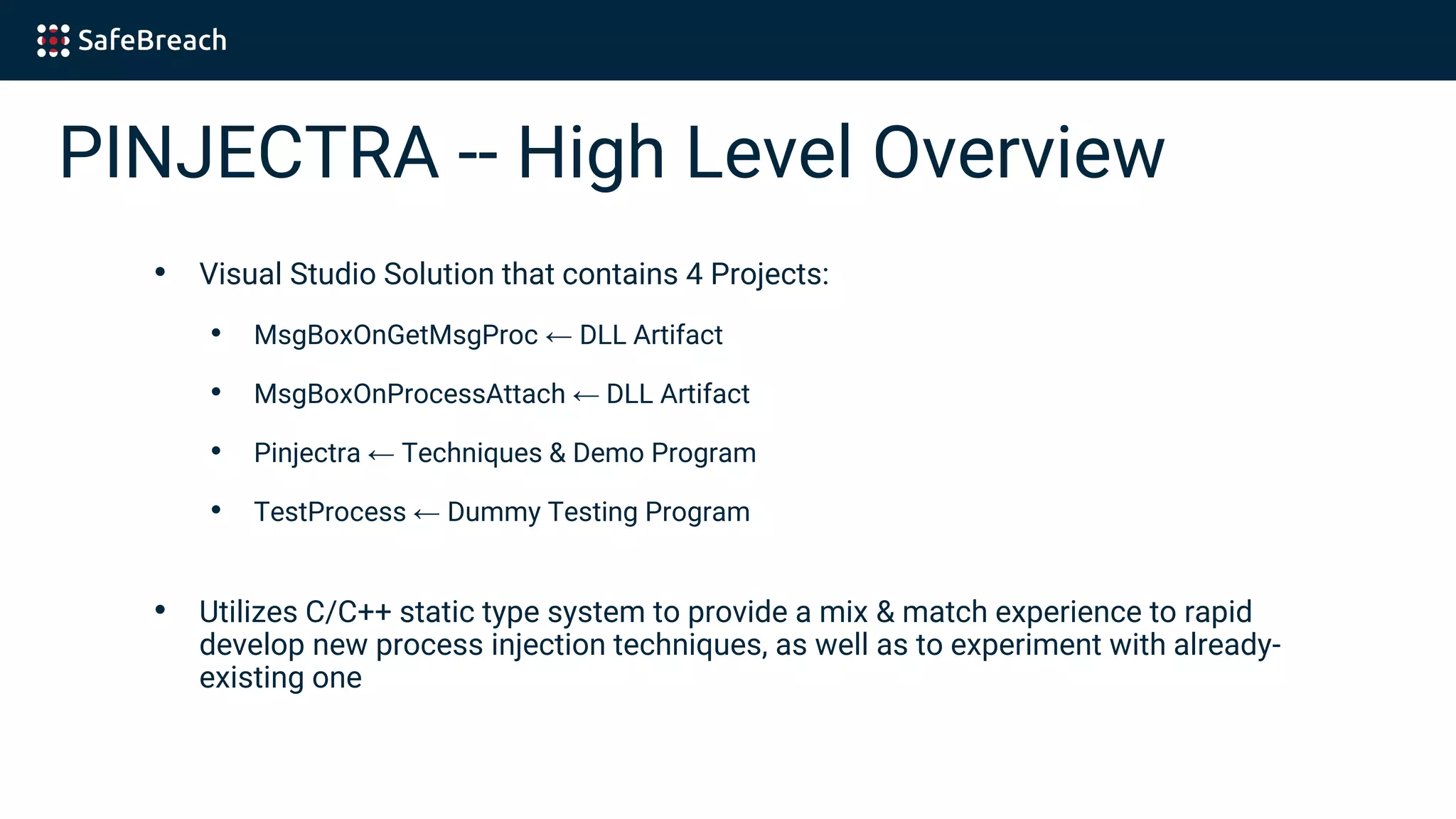 PINJECTRA -- High Level Overview
• Visual Studio Solution that contains 4 Projects:
• MsgBoxOnGetMsgProc ← DLL Artifact
• MsgBoxOnProcessAttach ← DLL Artifact
• Pinjectra ← Techniques & Demo Program
• TestProcess ← Dummy Testing Program
• Utilizes C/C++ static type system to provide a mix & match experience to rapid
develop new process injection techniques, as well as to experiment with already-
existing one
 