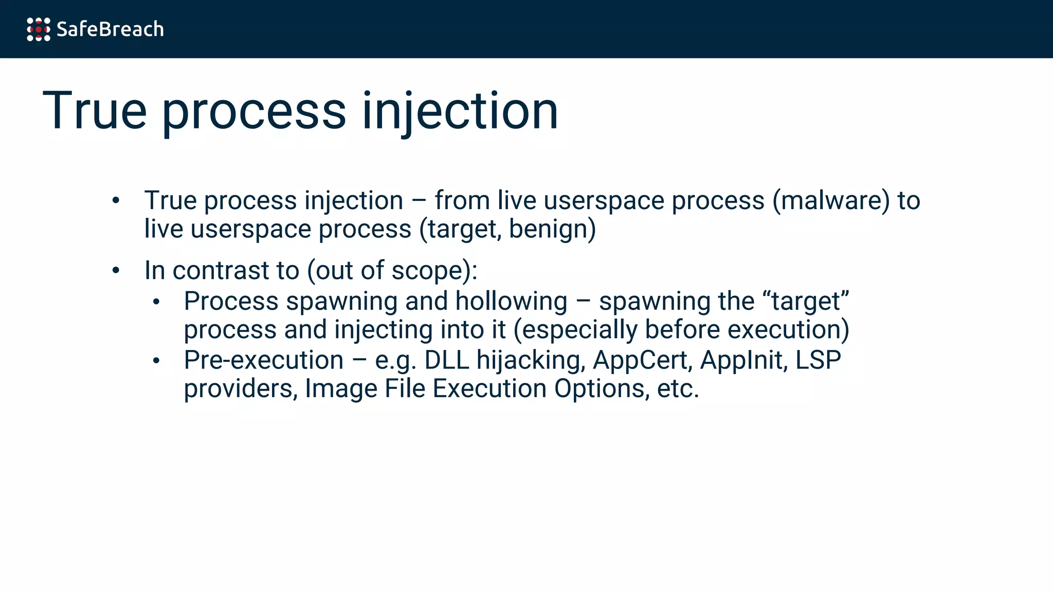 True process injection
• True process injection – from live userspace process (malware) to
live userspace process (target, benign)
• In contrast to (out of scope):
• Process spawning and hollowing – spawning the “target”
process and injecting into it (especially before execution)
• Pre-execution – e.g. DLL hijacking, AppCert, AppInit, LSP
providers, Image File Execution Options, etc.
 