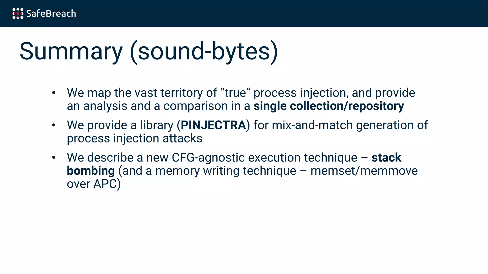 Summary (sound-bytes)
• We map the vast territory of “true” process injection, and provide
an analysis and a comparison in a single collection/repository
• We provide a library (PINJECTRA) for mix-and-match generation of
process injection attacks
• We describe a new CFG-agnostic execution technique – stack
bombing (and a memory writing technique – memset/memmove
over APC)
 