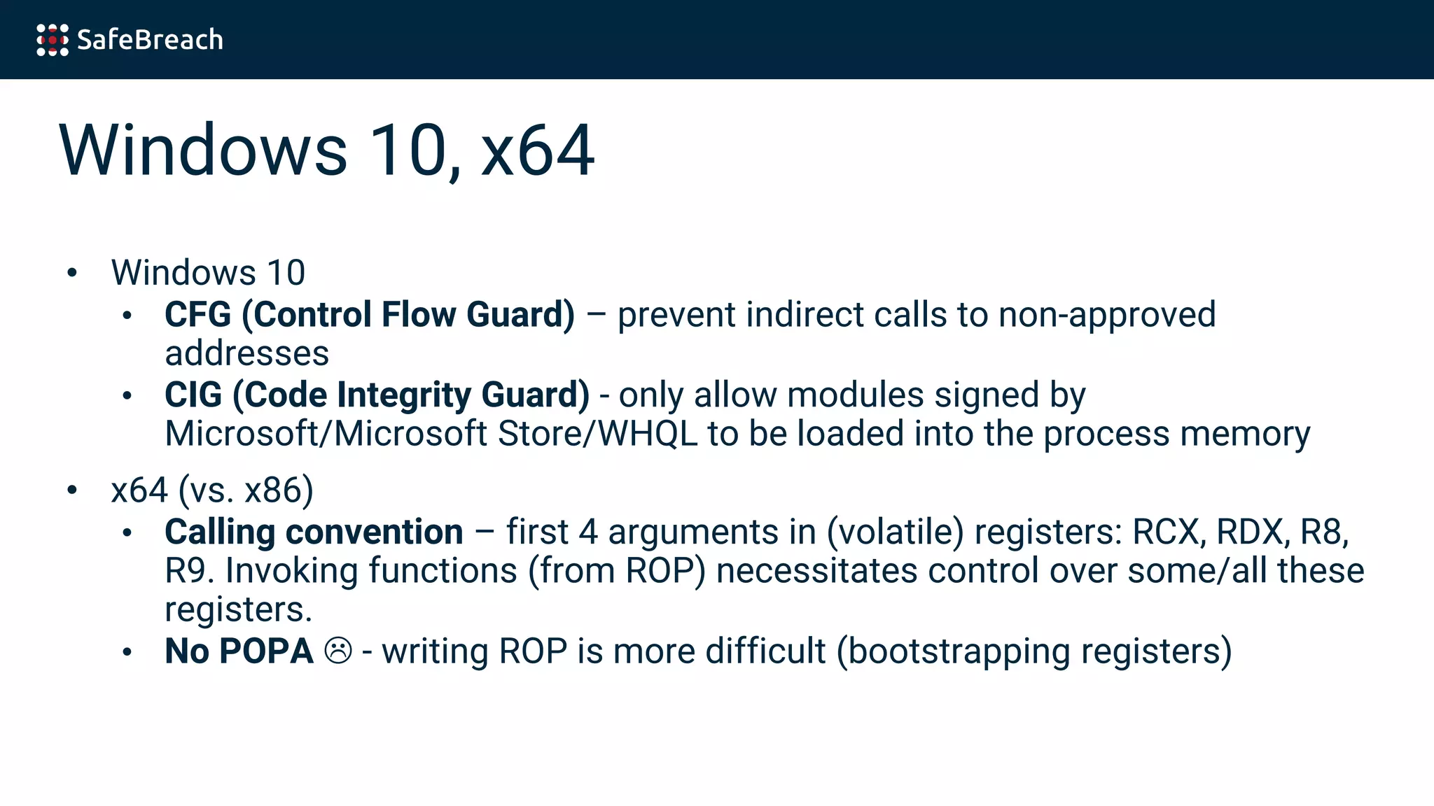 Windows 10, x64
• Windows 10
• CFG (Control Flow Guard) – prevent indirect calls to non-approved
addresses
• CIG (Code Integrity Guard) - only allow modules signed by
Microsoft/Microsoft Store/WHQL to be loaded into the process memory
• x64 (vs. x86)
• Calling convention – first 4 arguments in (volatile) registers: RCX, RDX, R8,
R9. Invoking functions (from ROP) necessitates control over some/all these
registers.
• No POPA - writing ROP is more difficult (bootstrapping registers)
 