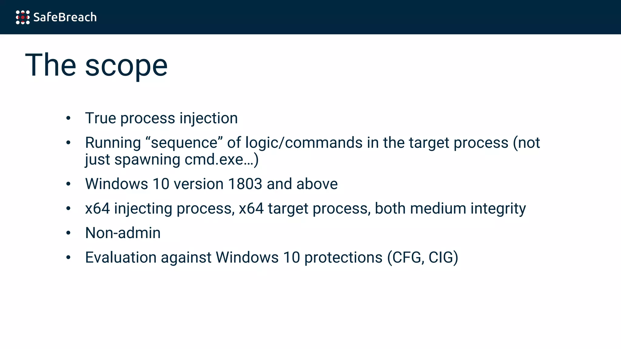 The scope
• True process injection
• Running “sequence” of logic/commands in the target process (not
just spawning cmd.exe…)
• Windows 10 version 1803 and above
• x64 injecting process, x64 target process, both medium integrity
• Non-admin
• Evaluation against Windows 10 protections (CFG, CIG)
 