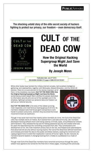 While other books have tackled the military-internet complex, tech-enabled intelligence
gathering, and cyberwarfare, together with WikiLeaks, Edward Snowden, and the 2016 US
election, there is a crucial element to the stories missing in all of
them. In his revelatory new book, CULT OF THE DEAD COW: How
the Original Hacking Supergroup Might Just Save the World,
acclaimed journalist Joseph Menn profiles the people dedicated
to information security who are out of the spotlight and in the
shadows, fighting to protect our personal data and freedom as
well as our national security.
CULT OF THE DEAD COW is the story of the oldest surviving,
most respected, and most famous hacking group of all time. Its
members released tools that forced giant companies to work
harder to protect consumers, and then they launched the broad
movement known as hacktivism.
Though it has never had more than twenty active members at a time, the Cult of the Dead Cow
(cDc) has multiple claims on history. As it evolved from a pre-web community, cDc members
developed hacking software that is still being used by criminals, spies, and professional network
administrators. They released the top tool for testing password security and created what was
for years the best technique for controlling computers from afar. They contributed to the
development of Tor, the most important privacy tool on the net, and helped build cyberweapons
that advanced US security without injuring anyone. The Cult of the Dead Cow defined hacktivism
and tirelessly promoted the idea to the public and fellow hackers, leading the movement and
urging programmers to wield their keyboards in service of human rights. As cDc matured, its
members became leaders in changing hacking from a hobby to a profession to a mode of
warfare.
Though most Cult of the Dead Cow members have remained anonymous through the years,
sixteen have agreed to be named for the first time in these pages, including all the previously
 