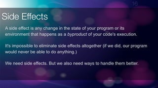 !16
Side Effects
A side effect is any change in the state of your program or its
environment that happens as a byproduct of your code's execution.
It's impossible to eliminate side effects altogether (if we did, our program
would never be able to do anything.)
We need side effects. But we also need ways to handle them better.
 