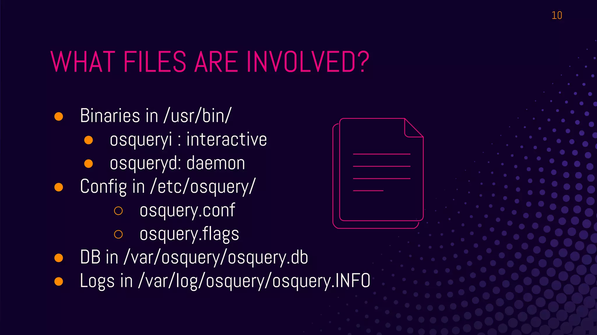 ● Binaries in /usr/bin/
● osqueryi : interactive
● osqueryd: daemon
● Config in /etc/osquery/
○ osquery.conf
○ osquery.flags
● DB in /var/osquery/osquery.db
● Logs in /var/log/osquery/osquery.INFO
WHAT FILES ARE INVOLVED?
10
 