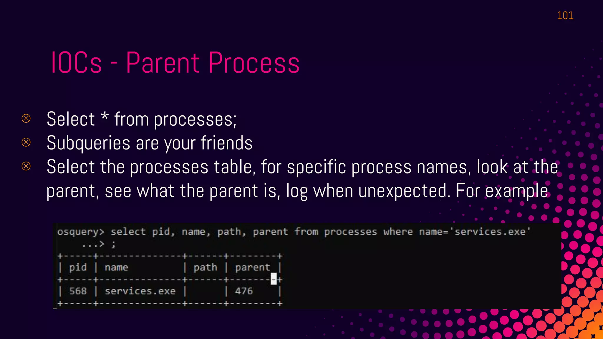 IOCs - Parent Process
⊗ Select * from processes;
⊗ Subqueries are your friends
⊗ Select the processes table, for specific process names, look at the
parent, see what the parent is, log when unexpected. For example
101
 