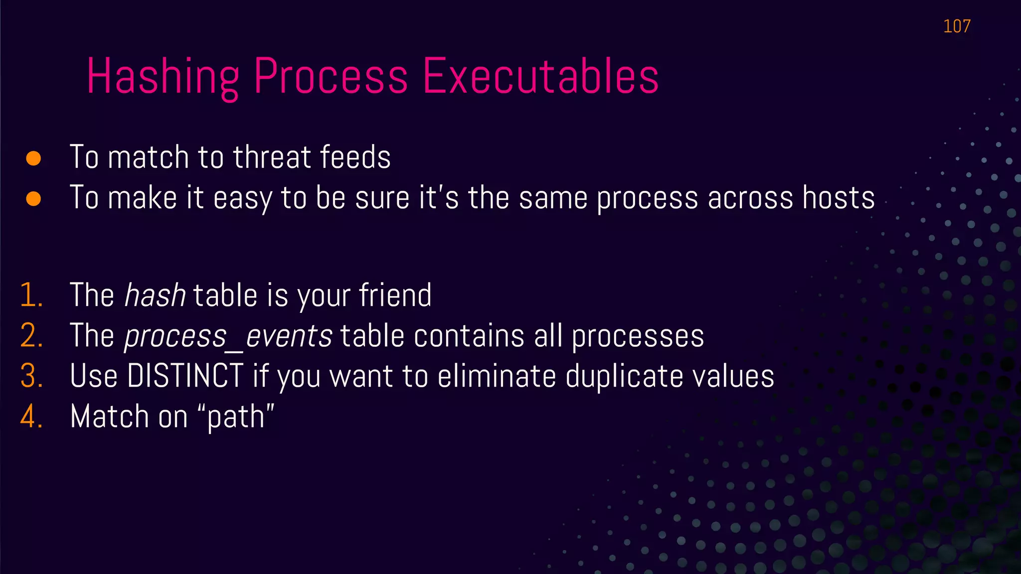 Hashing Process Executables
● To match to threat feeds
● To make it easy to be sure it’s the same process across hosts
1. The hash table is your friend
2. The process_events table contains all processes
3. Use DISTINCT if you want to eliminate duplicate values
4. Match on “path”
107
 