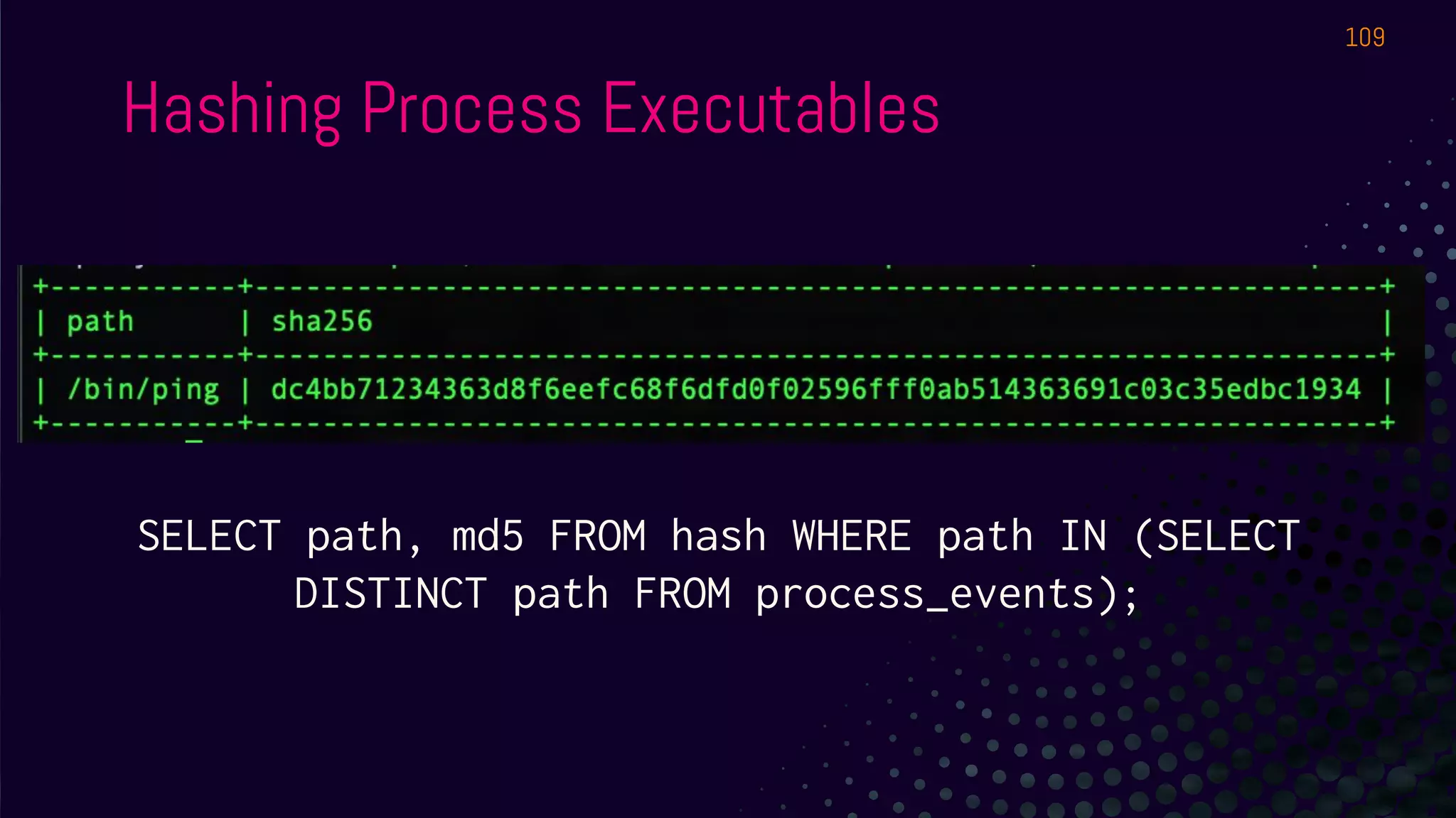 Hashing Process Executables
109
SELECT path, md5 FROM hash WHERE path IN (SELECT
DISTINCT path FROM process_events);
 