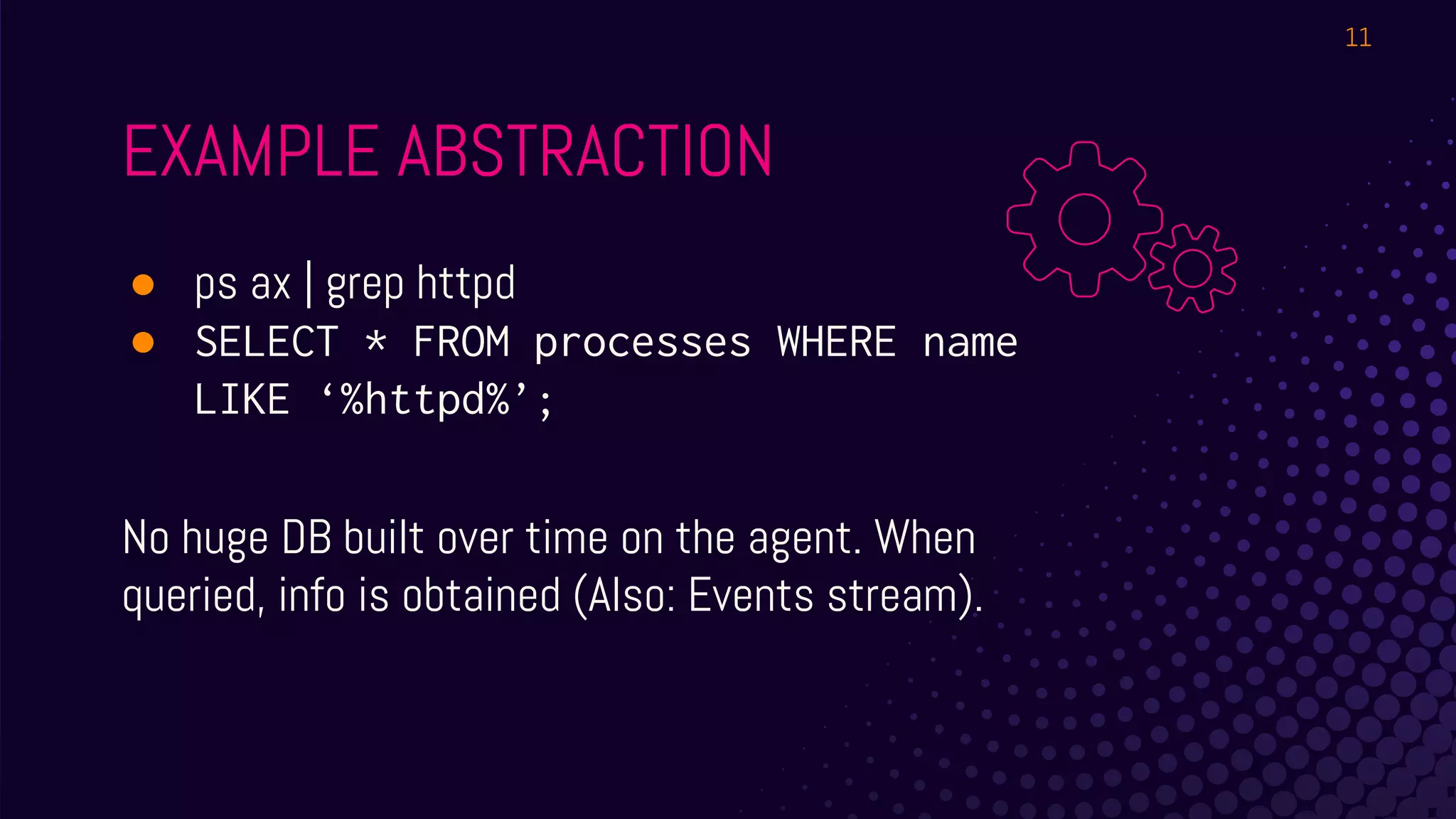 ● ps ax | grep httpd
● SELECT * FROM processes WHERE name
LIKE ‘%httpd%’;
No huge DB built over time on the agent. When
queried, info is obtained (Also: Events stream).
EXAMPLE ABSTRACTION
11
 