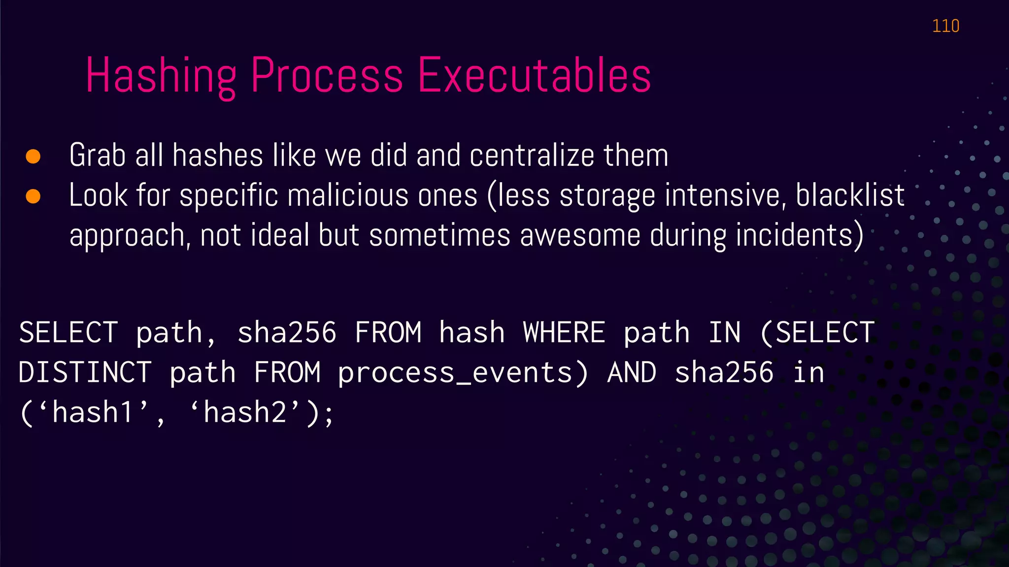 Hashing Process Executables
● Grab all hashes like we did and centralize them
● Look for specific malicious ones (less storage intensive, blacklist
approach, not ideal but sometimes awesome during incidents)
SELECT path, sha256 FROM hash WHERE path IN (SELECT
DISTINCT path FROM process_events) AND sha256 in
(‘hash1’, ‘hash2’);
110
 