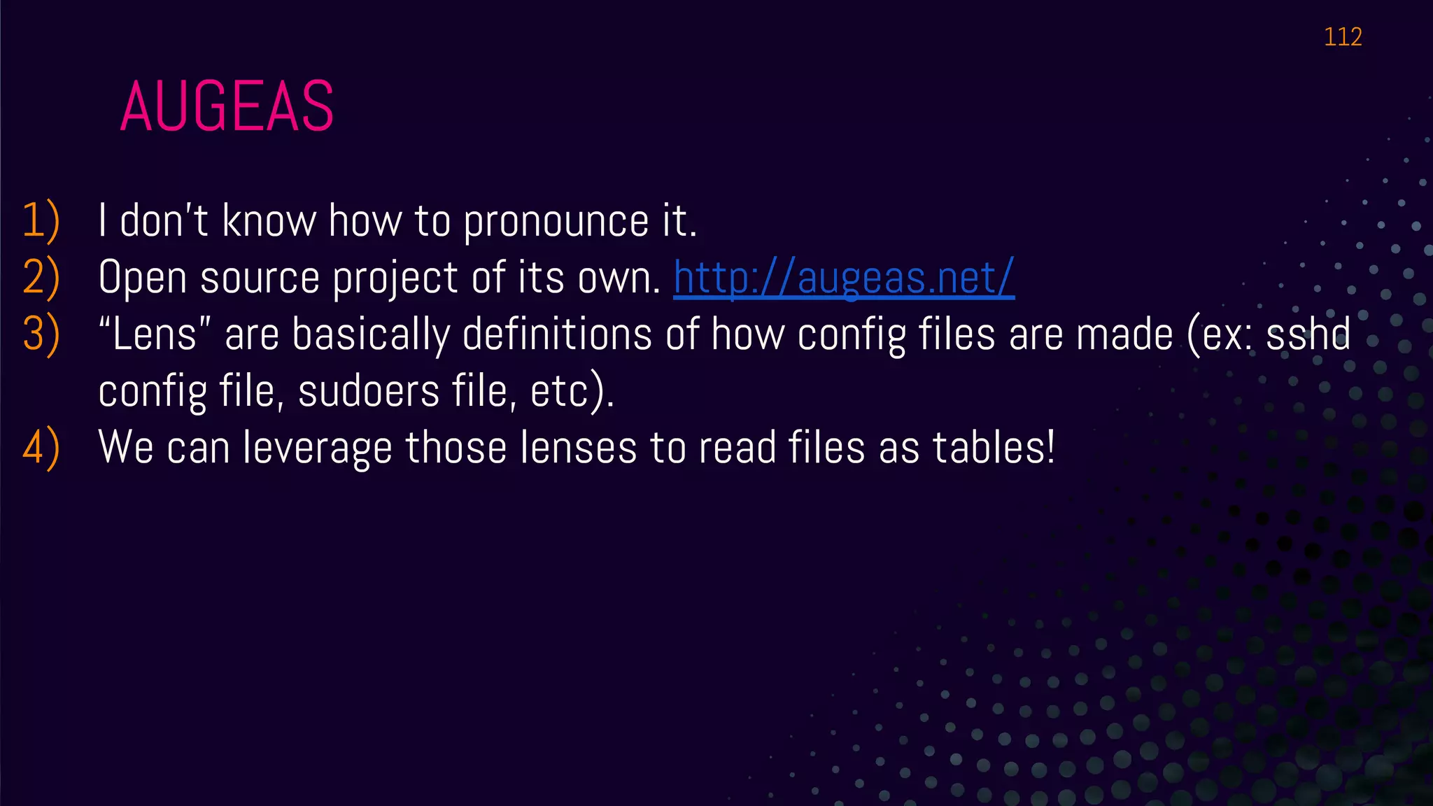 AUGEAS
1) I don’t know how to pronounce it.
2) Open source project of its own. http://augeas.net/
3) “Lens” are basically definitions of how config files are made (ex: sshd
config file, sudoers file, etc).
4) We can leverage those lenses to read files as tables!
112
 