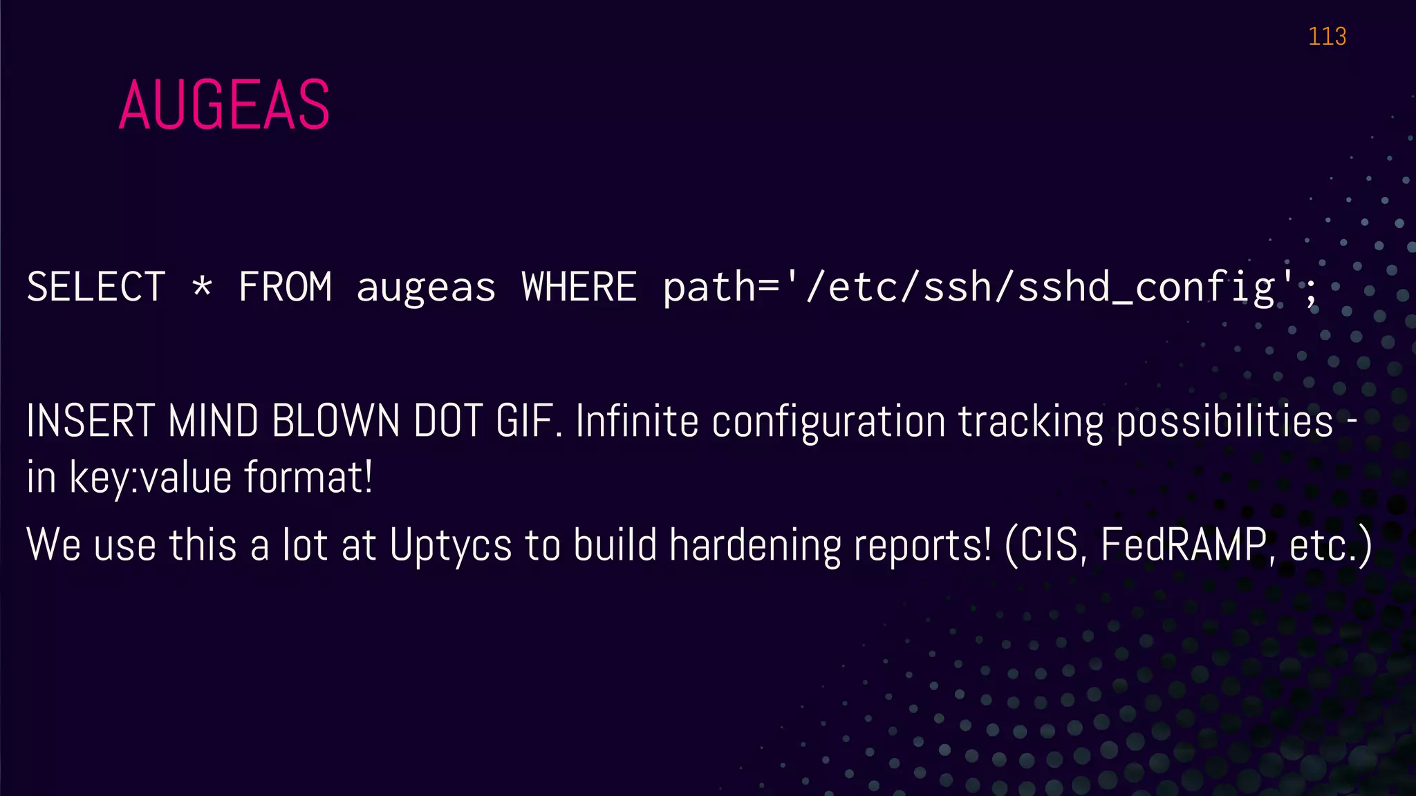 AUGEAS
SELECT * FROM augeas WHERE path='/etc/ssh/sshd_config';
INSERT MIND BLOWN DOT GIF. Infinite configuration tracking possibilities -
in key:value format!
We use this a lot at Uptycs to build hardening reports! (CIS, FedRAMP, etc.)
113
 