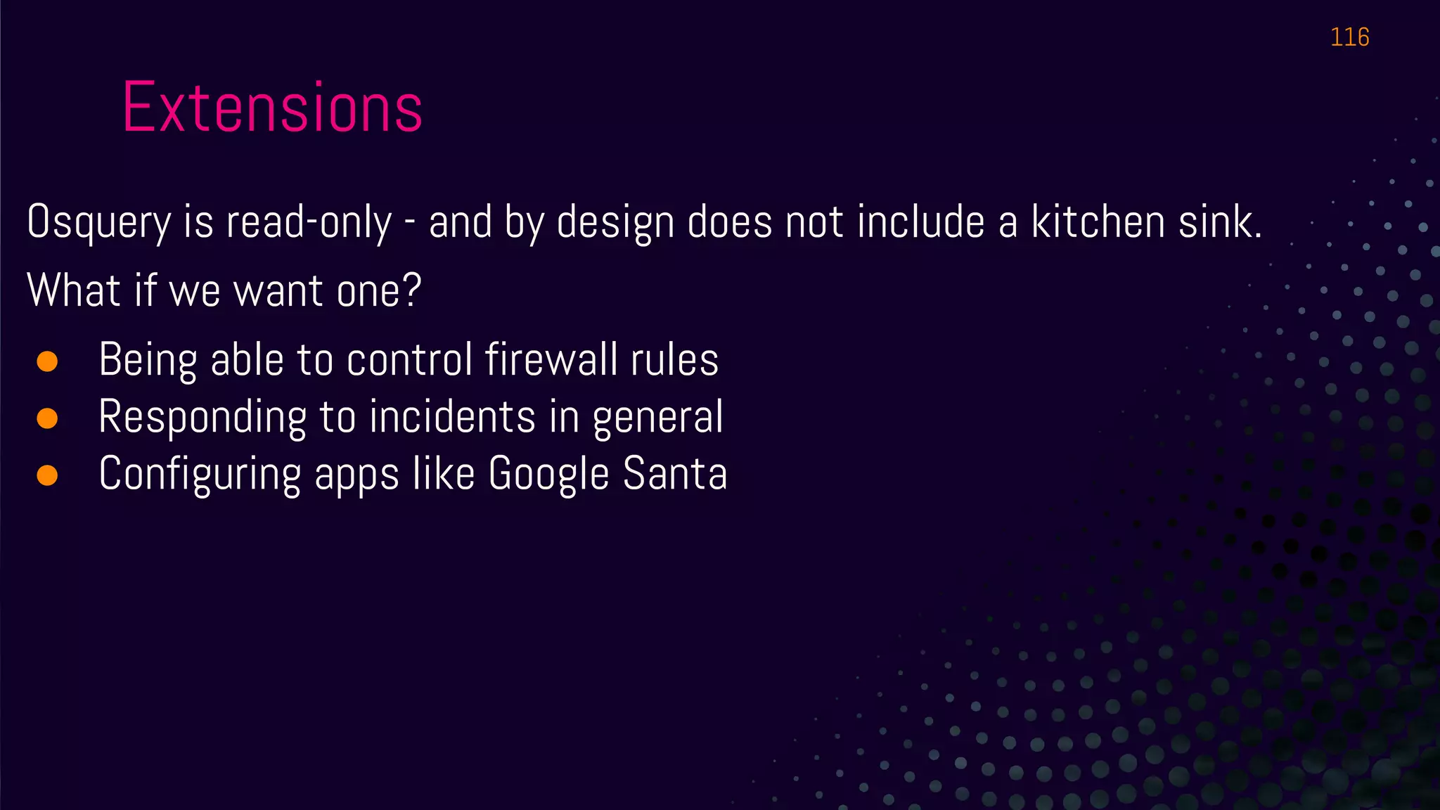 Extensions
Osquery is read-only - and by design does not include a kitchen sink.
What if we want one?
● Being able to control firewall rules
● Responding to incidents in general
● Configuring apps like Google Santa
116
 