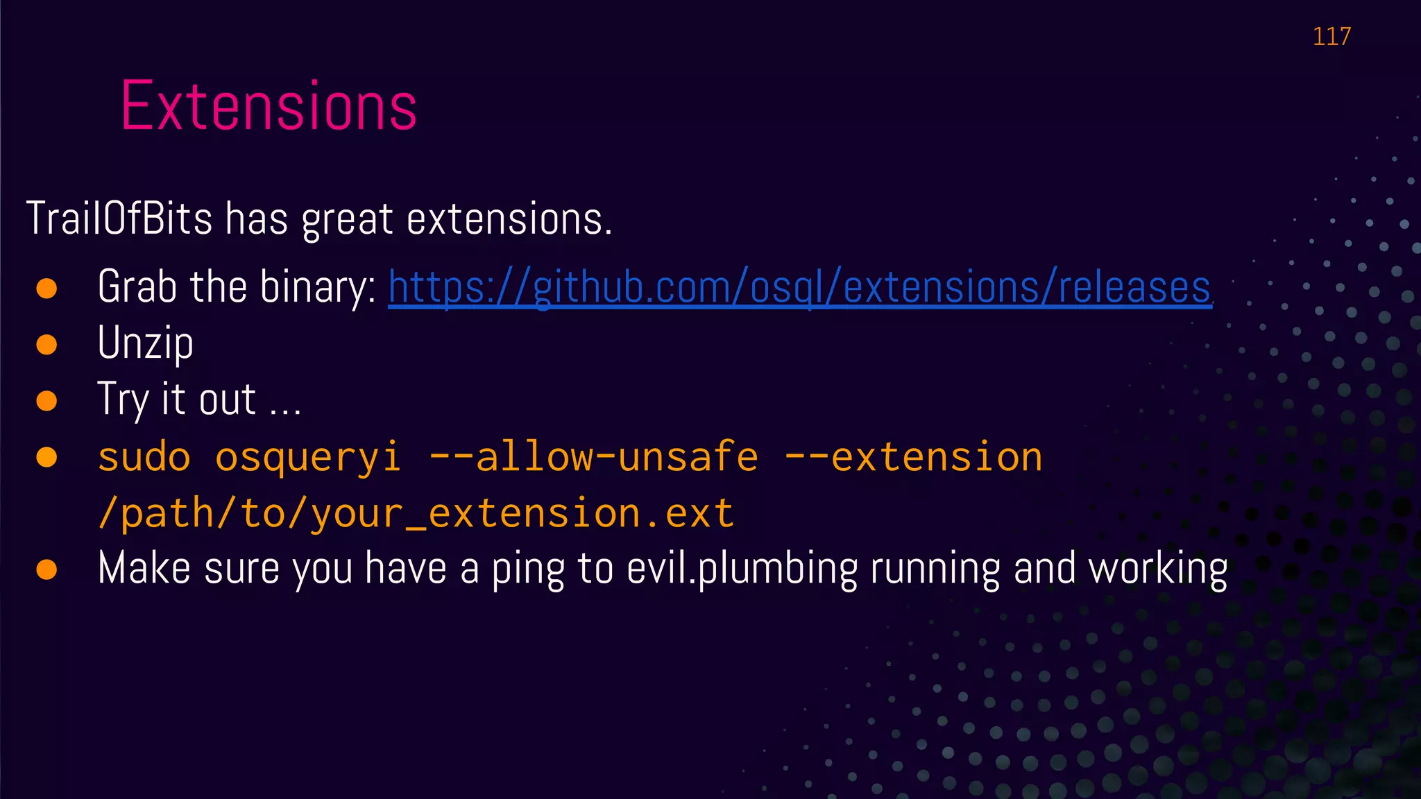 Extensions
TrailOfBits has great extensions.
● Grab the binary: https://github.com/osql/extensions/releases
● Unzip
● Try it out …
● sudo osqueryi --allow-unsafe --extension
/path/to/your_extension.ext
● Make sure you have a ping to evil.plumbing running and working
117
 