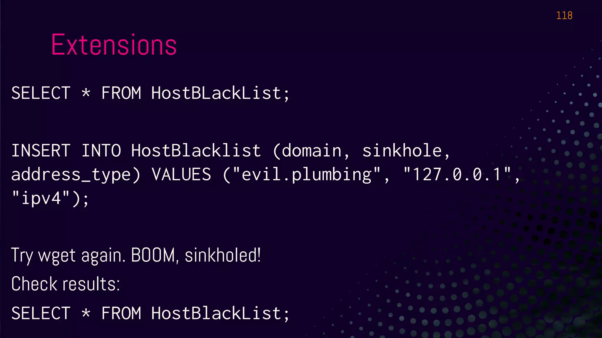 Extensions
SELECT * FROM HostBLackList;
INSERT INTO HostBlacklist (domain, sinkhole,
address_type) VALUES ("evil.plumbing", "127.0.0.1",
"ipv4");
Try wget again. BOOM, sinkholed!
Check results:
SELECT * FROM HostBlackList;
118
 