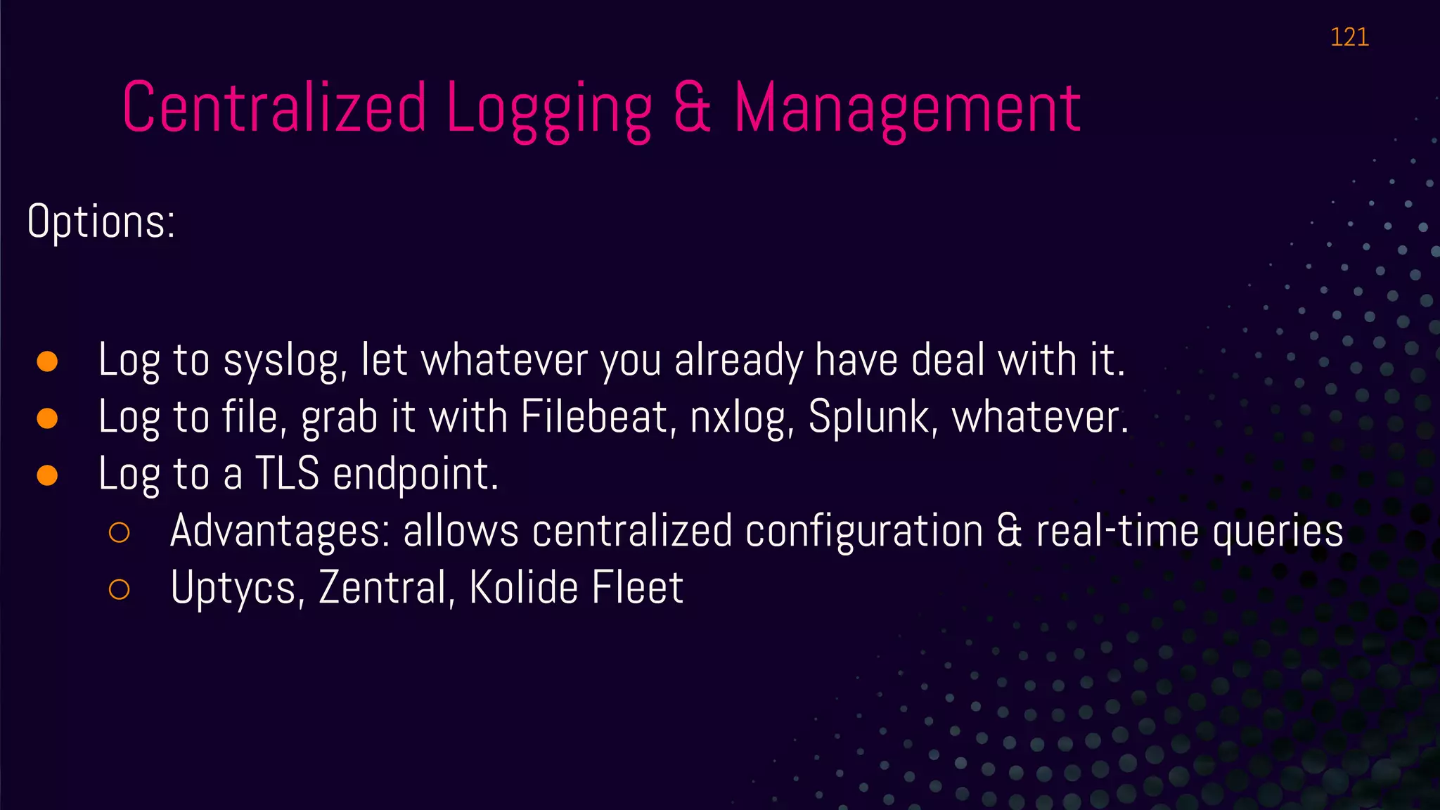 Centralized Logging & Management
Options:
● Log to syslog, let whatever you already have deal with it.
● Log to file, grab it with Filebeat, nxlog, Splunk, whatever.
● Log to a TLS endpoint.
○ Advantages: allows centralized configuration & real-time queries
○ Uptycs, Zentral, Kolide Fleet
121
 