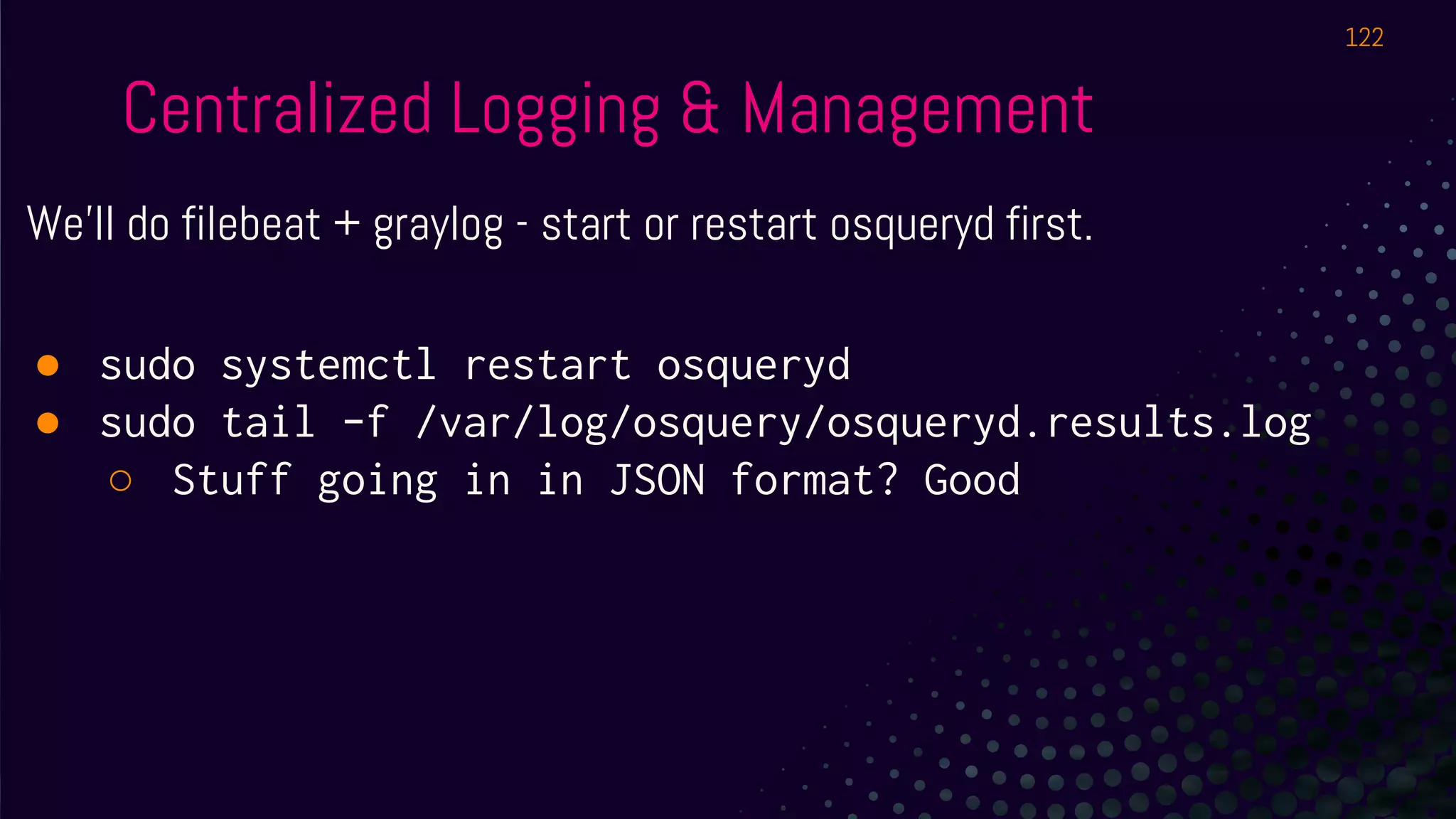 Centralized Logging & Management
We’ll do filebeat + graylog - start or restart osqueryd first.
● sudo systemctl restart osqueryd
● sudo tail -f /var/log/osquery/osqueryd.results.log
○ Stuff going in in JSON format? Good
122
 