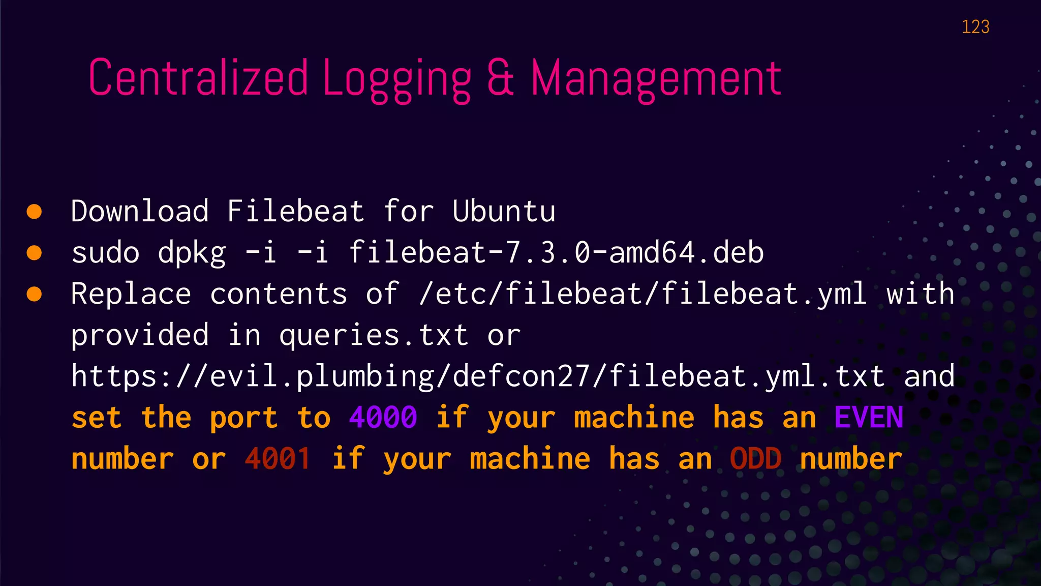 Centralized Logging & Management
● Download Filebeat for Ubuntu
● sudo dpkg -i -i filebeat-7.3.0-amd64.deb
● Replace contents of /etc/filebeat/filebeat.yml with
provided in queries.txt or
https://evil.plumbing/defcon27/filebeat.yml.txt and
set the port to 4000 if your machine has an EVEN
number or 4001 if your machine has an ODD number
123
 