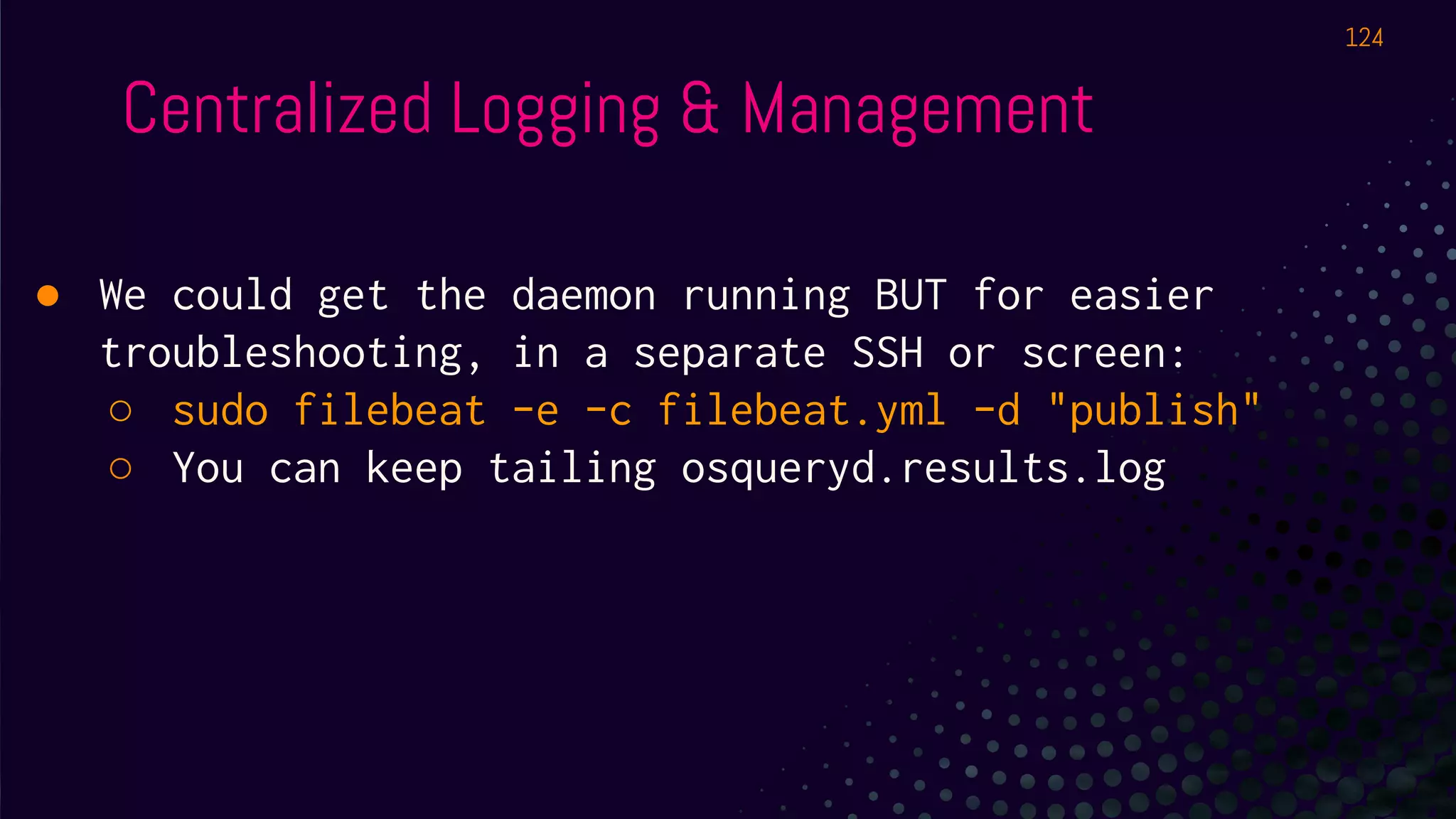 Centralized Logging & Management
● We could get the daemon running BUT for easier
troubleshooting, in a separate SSH or screen:
○ sudo filebeat -e -c filebeat.yml -d "publish"
○ You can keep tailing osqueryd.results.log
124
 
